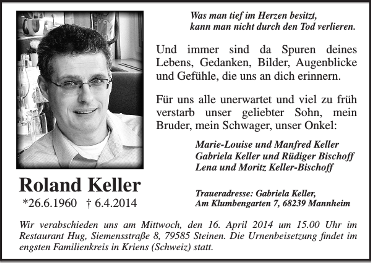 <p>Was man tief im Herzen besitzt,<br />kann man nicht durch den Tod verlieren.</p><p>Und immer sind da Spuren deines­<br />Lebens, Gedanken, Bilder, Augenblicke<br />und ­Gefühle, die uns an dich erinnern.<br />Für uns alle unerwartet und viel zu früh<br />verstarb unser geliebter Sohn, mein<br />­Bruder, mein Schwager, unser Onkel:</p><p>Roland Keller<br />*26.6.1960 † 6.4.2014</p><p>Marie-Louise und Manfred Keller<br />Gabriela Keller und Rüdiger Bischoff<br />Lena und Moritz Keller-Bischoff<br />Traueradresse: Gabriela Keller,<br />Am Klumbengarten 7, 68239 Mannheim</p><p>Wir verabschieden uns am Mittwoch, den 16. April 2014 um 15.00 Uhr im­<br />Restaurant Hug, Siemensstraße 8, 79585 Steinen. Die Urnenbeisetzung findet im<br />engsten Familienkreis in Kriens (Schweiz) statt.</p>