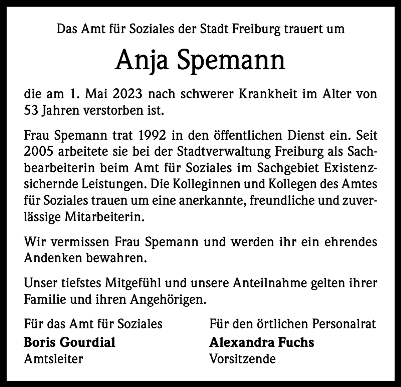 <p>Das Amt für Soziales der Stadt Freiburg trauert um</p><p>Anja Spemann<br />die am 1. Mai 2023 nach schwerer Krankheit im Alter von<br />53 Jahren verstorben ist.<br />Frau Spemann trat 1992 in den öffentlichen Dienst ein. Seit<br />2005 arbeitete sie bei der Stadtverwaltung Freiburg als Sachbearbeiterin beim Amt für Soziales im Sachgebiet Existenzsichernde Leistungen. Die Kolleginnen und Kollegen des Amtes<br />für Soziales trauen um eine anerkannte, freundliche und zuverlässige Mitarbeiterin.<br />Wir vermissen Frau Spemann und werden ihr ein ehrendes<br />Andenken bewahren.<br />Unser tiefstes Mitgefühl und unsere Anteilnahme gelten ihrer<br />Familie und ihren Angehörigen.<br />Für das Amt für Soziales<br />Für den örtlichen Personalrat<br />Boris Gourdial<br />Alexandra Fuchs<br />Amtsleiter Vorsitzende</p>