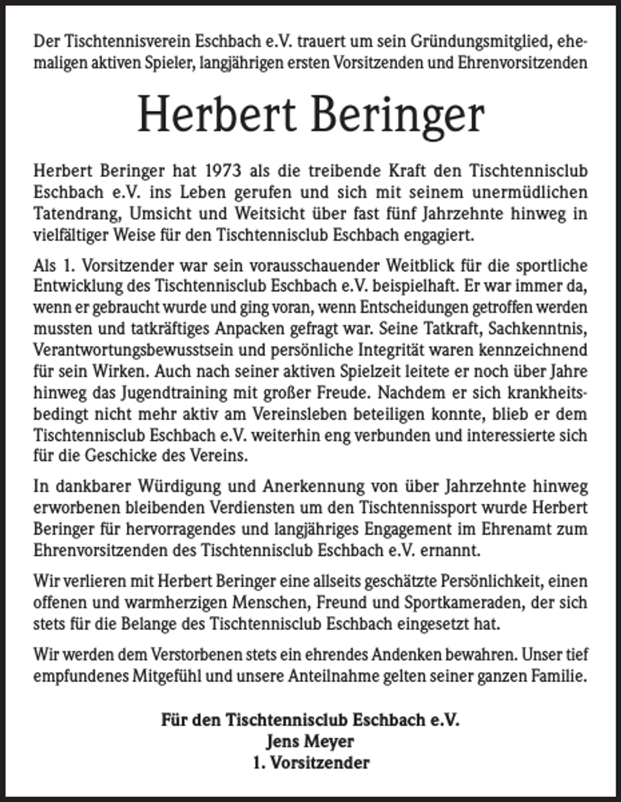 <p>Der Tischtennisverein Eschbach e.V. trauert um sein Gründungsmitglied, ehemaligen aktiven Spieler, langjährigen ersten Vorsitzenden und Ehrenvorsitzenden</p><p>Herbert Beringer<br />Herbert Beringer hat 1973 als die treibende Kraft den Tischtennisclub<br />Eschbach e.V. ins Leben gerufen und sich mit seinem unermüdlichen<br />Tatendrang, Umsicht und Weitsicht über fast fünf Jahrzehnte hinweg in<br />vielfältiger Weise für den Tischtennisclub Eschbach engagiert.<br />Als 1. Vorsitzender war sein vorausschauender Weitblick für die sportliche<br />Entwicklung des Tischtennisclub Eschbach e.V. beispielhaft. Er war immer da,<br />wenn er gebraucht wurde und ging voran, wenn Entscheidungen getroffen werden<br />mussten und tatkräftiges Anpacken gefragt war. Seine Tatkraft, Sachkenntnis,<br />Verantwortungsbewusstsein und persönliche Integrität waren kennzeichnend<br />für sein Wirken. Auch nach seiner aktiven Spielzeit leitete er noch über Jahre<br />hinweg das Jugendtraining mit großer Freude. Nachdem er sich krankheitsbedingt nicht mehr aktiv am Vereinsleben beteiligen konnte, blieb er dem<br />Tischtennisclub Eschbach e.V. weiterhin eng verbunden und interessierte sich<br />für die Geschicke des Vereins.<br />In dankbarer Würdigung und Anerkennung von über Jahrzehnte hinweg<br />erworbenen bleibenden Verdiensten um den Tischtennissport wurde Herbert<br />Beringer für hervorragendes und langjähriges Engagement im Ehrenamt zum<br />Ehrenvorsitzenden des Tischtennisclub Eschbach e.V. ernannt.<br />Wir verlieren mit Herbert Beringer eine allseits geschätzte Persönlichkeit, einen<br />offenen und warmherzigen Menschen, Freund und Sportkameraden, der sich<br />stets für die Belange des Tischtennisclub Eschbach eingesetzt hat.<br />Wir werden dem Verstorbenen stets ein ehrendes Andenken bewahren. Unser tief<br />empfundenes Mitgefühl und unsere Anteilnahme gelten seiner ganzen Familie.<br />Für den Tischtennisclub Eschbach e.V.<br />Jens Meyer<br />1. Vorsitzender</p>