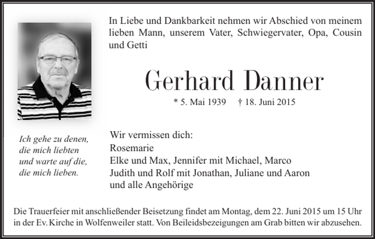 <p>In Liebe und Dankbarkeit nehmen wir Abschied von meinem<br />lieben Mann, unserem Vater, Schwiegervater, Opa, Cousin<br />und Getti</p><p>Gerhard Danner<br />* 5. Mai 1939</p><p>Ich gehe zu denen,<br />die mich liebten<br />und warte auf die,<br />die mich lieben.</p><p>† 18. Juni 2015</p><p>Wir vermissen dich:<br />Rosemarie<br />Elke und Max, Jennifer mit Michael, Marco<br />Judith und Rolf mit Jonathan, Juliane und Aaron<br />und alle Angehörige</p><p>Die Trauerfeier mit anschließender Beisetzung findet am Montag, dem 22. Juni 2015 um 15 Uhr<br />in der Ev. Kirche in Wolfenweiler statt. Von Beileidsbezeigungen am Grab bitten wir abzusehen.</p>