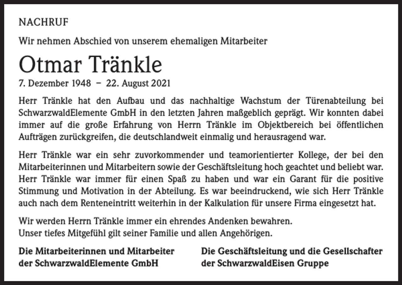 <p>NACHRUF<br />Wir nehmen Abschied von unserem ehemaligen Mitarbeiter</p><p>Otmar Tränkle</p><p>7. Dezember 1948 – 22. August 2021<br />Herr Tränkle hat den Aufbau und das nachhaltige Wachstum der Türenabteilung bei<br />­SchwarzwaldElemente GmbH in den letzten Jahren maßgeblich geprägt. Wir konnten dabei<br />immer auf die große Erfahrung von Herrn Tränkle im Objektbereich bei öffent­lichen­<br />Aufträgen zurückgreifen, die deutschlandweit einmalig und herausragend war.<br />Herr Tränkle war ein sehr zuvorkommender und teamorientierter Kollege, der bei den<br />­Mitarbeiterinnen und Mitarbeitern sowie der Geschäftsleitung hoch geachtet und beliebt war.<br />Herr Tränkle war immer für einen Spaß zu haben und war ein Garant für die positive<br />Stimmung und Motivation in der Abteilung. Es war beeindruckend, wie sich Herr Tränkle<br />auch nach dem Renteneintritt weiterhin in der Kalkulation für unsere Firma eingesetzt hat.<br />Wir werden Herrn Tränkle immer ein ehrendes Andenken bewahren.<br />Unser tiefes Mitgefühl gilt seiner Familie und allen Angehörigen.<br />Die Mitarbeiterinnen und Mitarbeiter<br />der SchwarzwaldElemente GmbH</p><p>Die Geschäftsleitung und die Gesellschafter<br />der SchwarzwaldEisen Gruppe</p>