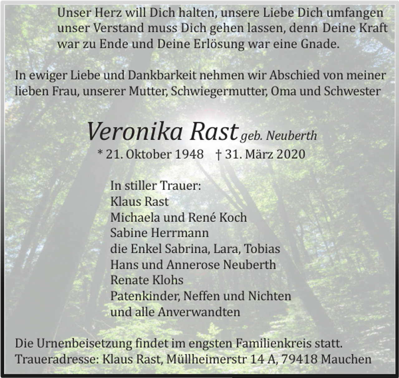 <p>Unser Herz will Dich halten, unsere Liebe Dich umfangen<br />unser Verstand muss Dich gehen lassen, denn Deine Kraft<br />war zu Ende und Deine Erlö sung war eine Gnade.<br />In ewiger Liebe und Dankbarkeit nehmen wir Abschied von meiner<br />lieben Frau, unserer Mutter, Schwiegermutter, Oma und Schwester</p><p>Veronika Rast geb. Neuberth<br />* 21. Oktober 1948 † 31. Mä rz 2020<br />In stiller Trauer:<br />Klaus Rast<br />Michaela und René Koch<br />Sabine Herrmann<br />die Enkel Sabrina, Lara, Tobias<br />Hans und Annerose Neuberth<br />Renate Klohs<br />Patenkinder, Neffen und Nichten<br />und alle Anverwandten<br />Die Urnenbeisetzung findet im engsten Familienkreis statt.<br />Traueradresse: Klaus Rast, Mü llheimerstr 14 A, 79418 Mauchen</p>