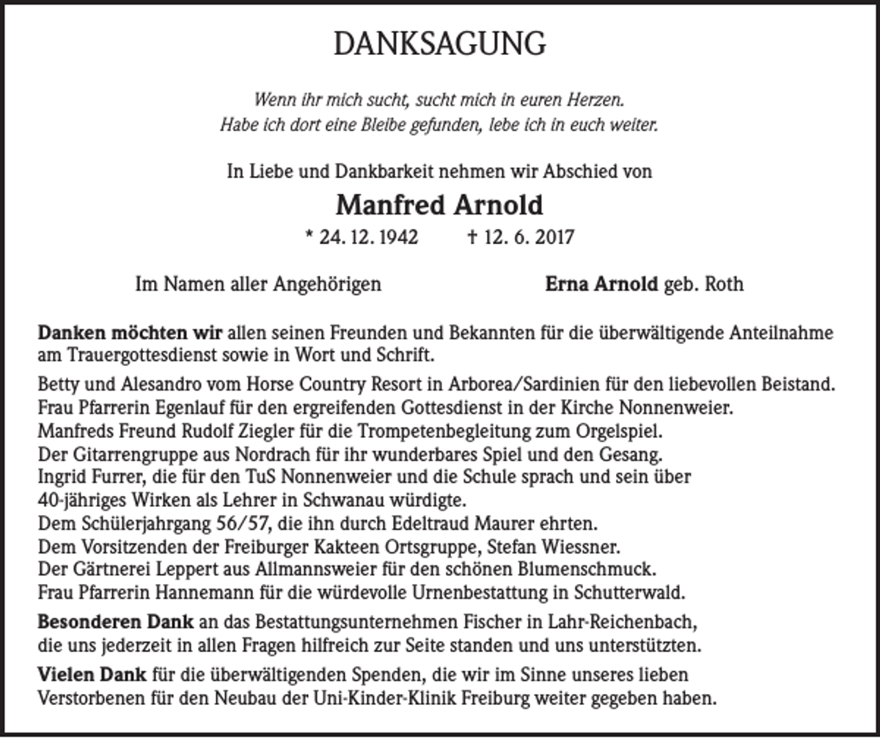 <p>DANKSAGUNG<br />Wenn ihr mich sucht, sucht mich in euren Herzen.<br />Habe ich dort eine Bleibe gefunden, lebe ich in euch weiter.</p><p>In Liebe und Dankbarkeit nehmen wir Abschied von</p><p>Manfred Arnold<br />* 24. 12. 1942</p><p>Im Namen aller Angehörigen</p><p>† 12. 6. 2017</p><p>Erna Arnold geb. Roth</p><p>Danken möchten wir allen seinen Freunden und Bekannten für die überwältigende Anteilnahme<br />am Trauergottesdienst sowie in Wort und Schrift.<br />Betty und Alesandro vom Horse Country Resort in Arborea/Sardinien für den liebevollen Beistand.<br />Frau Pfarrerin Egenlauf für den ergreifenden Gottesdienst in der Kirche Nonnenweier.<br />Manfreds Freund Rudolf Ziegler für die Trompetenbegleitung zum Orgelspiel.<br />Der Gitarrengruppe aus Nordrach für ihr wunderbares Spiel und den Gesang.<br />Ingrid Furrer, die für den TuS Nonnenweier und die Schule sprach und sein über<br />40-jähriges Wirken als Lehrer in Schwanau würdigte.<br />Dem Schülerjahrgang 56/57, die ihn durch Edeltraud Maurer ehrten.<br />Dem Vorsitzenden der Freiburger Kakteen Ortsgruppe, Stefan Wiessner.<br />Der Gärtnerei Leppert aus Allmannsweier für den schönen Blumenschmuck.<br />Frau Pfarrerin Hannemann für die würdevolle Urnenbestattung in Schutterwald.<br />Besonderen Dank an das Bestattungsunternehmen Fischer in Lahr-Reichenbach,<br />die uns jederzeit in allen Fragen hilfreich zur Seite standen und uns unterstützten.<br />Vielen Dank für die überwältigenden Spenden, die wir im Sinne unseres lieben<br />Verstorbenen für den Neubau der Uni-Kinder-Klinik Freiburg weiter gegeben haben.</p>