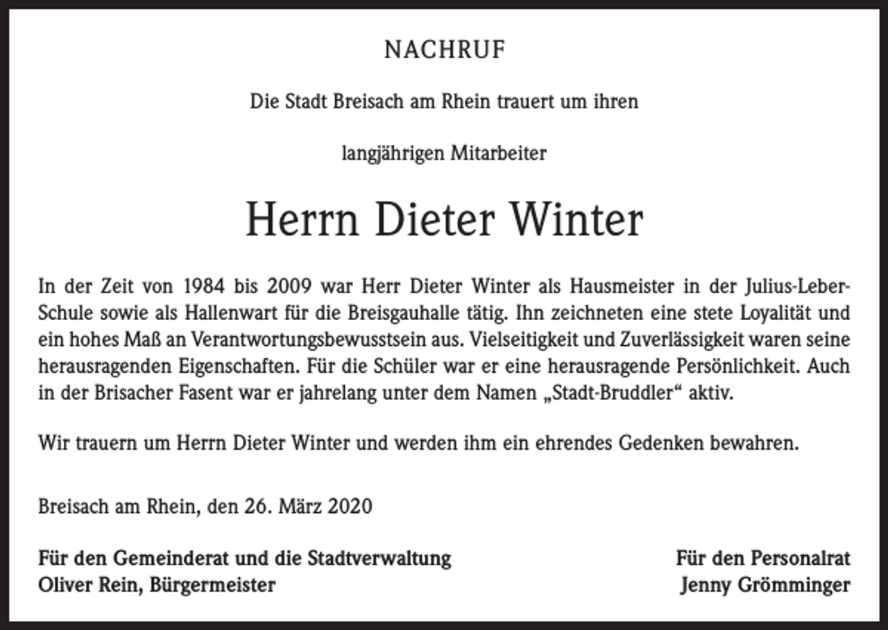 <p>NACHRUF<br />Die Stadt Breisach am Rhein trauert um ihren<br />langjährigen Mitarbeiter</p><p>Herrn Dieter Winter<br />In der Zeit von 1984 bis 2009 war Herr Dieter Winter als Hausmeister in der Julius-LeberSchule sowie als Hallenwart für die Breisgauhalle tätig. Ihn zeichneten eine stete Loyalität und<br />ein hohes Maß an Verantwortungsbewusstsein aus. Vielseitigkeit und Zuverlässigkeit waren seine<br />herausragenden Eigenschaften. Für die Schüler war er eine herausragende Persönlichkeit. Auch<br />in der Brisacher Fasent war er jahrelang unter dem Namen „Stadt-Bruddler“ aktiv.<br />Wir trauern um Herrn Dieter Winter und werden ihm ein ehrendes Gedenken bewahren.<br />Breisach am Rhein, den 26. März 2020<br />Für den Gemeinderat und die Stadtverwaltung</p><p>Oliver Rein, Bürgermeister</p><p>Für den Personalrat<br />Jenny Grömminger</p>