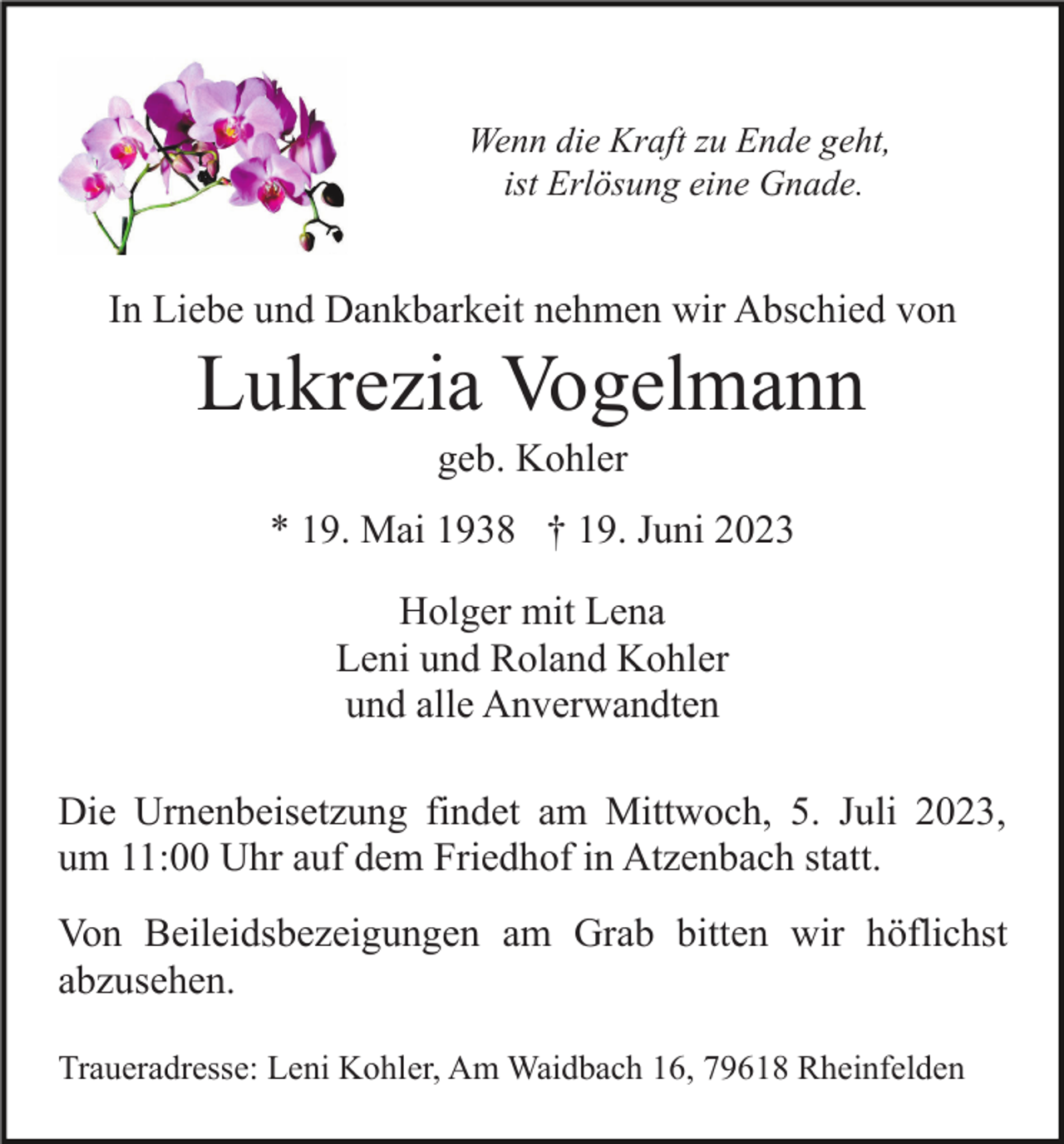 <p>Wenn die Kraft zu Ende geht,<br />ist Erlösung eine Gnade.</p><p>In Liebe und Dankbarkeit nehmen wir Abschied von</p><p>Lukrezia Vogelmann<br />geb. Kohler<br />* 19. Mai 1938 † 19. Juni 2023<br />Holger mit Lena<br />Leni und Roland Kohler<br />und alle Anverwandten<br />Die Urnenbeisetzung findet am Mittwoch, 5. Juli 2023,<br />um 11:00 Uhr auf dem Friedhof in Atzenbach statt.<br />Von Beileidsbezeigungen am Grab bitten wir höflichst<br />abzusehen.<br />Traueradresse: Leni Kohler, Am Waidbach 16, 79618 Rheinfelden</p>