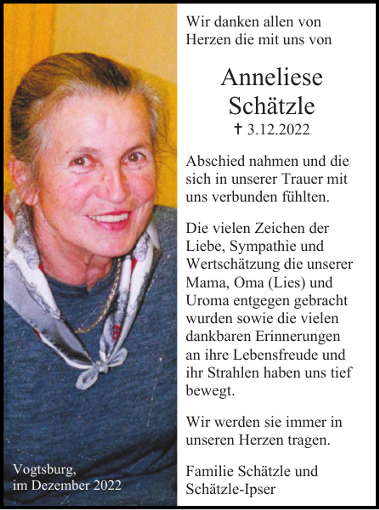 <p>Wir danken allen von<br />Herzen die mit uns von</p><p>Anneliese<br />Schätzle<br /> 3.12.2022<br />Abschied nahmen und die<br />sich in unserer Trauer mit<br />uns verbunden fühlten.<br />Die vielen Zeichen der<br />Liebe, Sympathie und<br />Wertschätzung die unserer<br />Mama, Oma (Lies) und<br />Uroma entgegen gebracht<br />wurden sowie die vielen<br />dankbaren Erinnerungen<br />an ihre Lebensfreude und<br />ihr Strahlen haben uns tief<br />bewegt.<br />Wir werden sie immer in<br />unseren Herzen tragen.<br />Vogtsburg,<br />im Dezember 2022</p><p>Familie Schätzle und<br />Schätzle-Ipser</p>