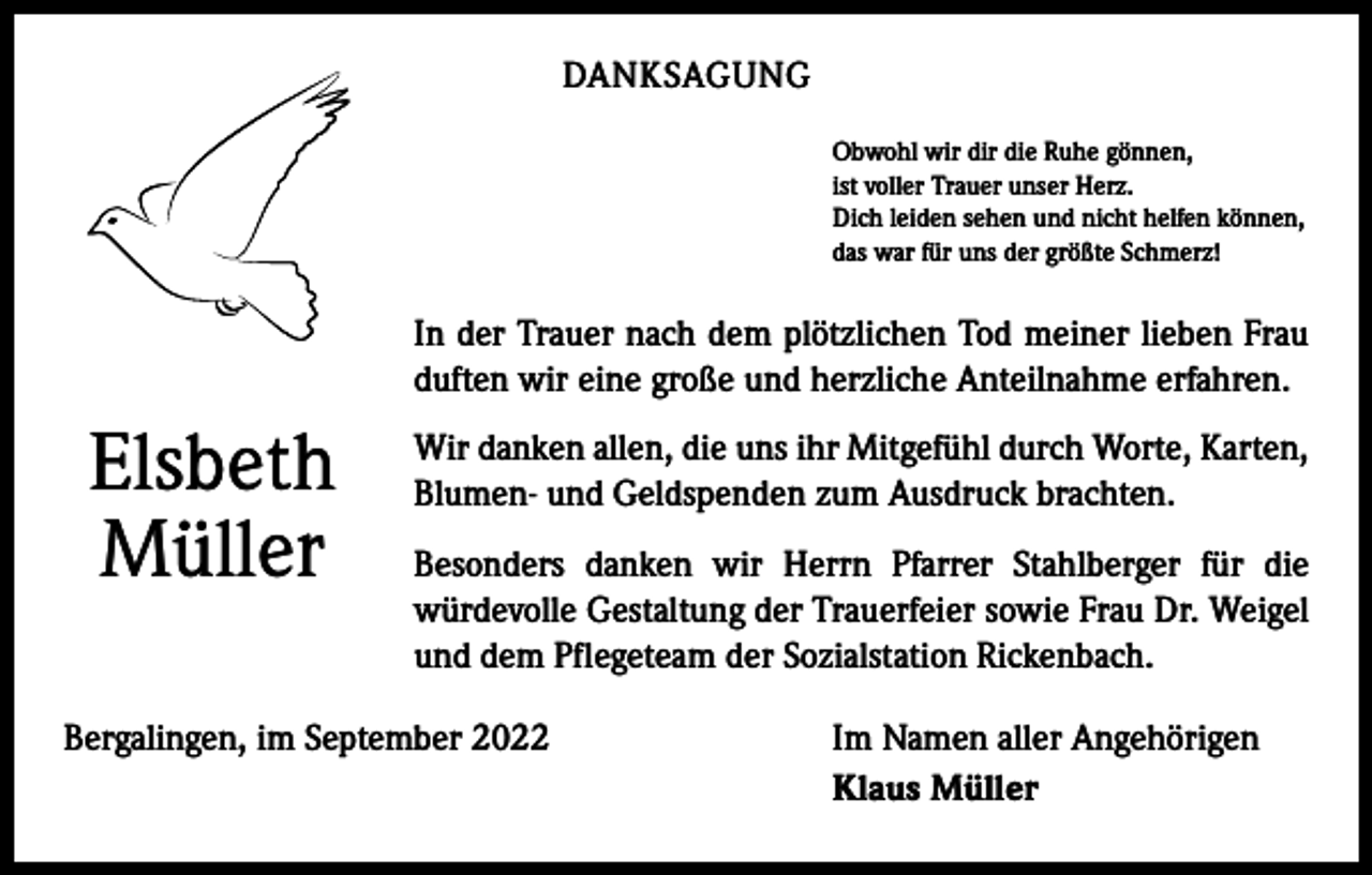 <p>DANKSAGUNG<br />Obwohl wir dir die Ruhe gönnen,<br />ist voller Trauer unser Herz.<br />Dich leiden sehen und nicht helfen können,<br />das war für uns der größte Schmerz!</p><p>In der Trauer nach dem plötzlichen Tod meiner lieben Frau<br />duften wir eine große und herzliche Anteilnahme erfahren.</p><p>Elsbeth<br />Müller</p><p>Wir danken allen, die uns ihr Mitgefühl durch Worte, Karten,<br />Blumen- und Geldspenden zum Ausdruck brachten.<br />Besonders danken wir Herrn Pfarrer Stahlberger für die<br />­würdevolle Gestaltung der Trauerfeier sowie Frau Dr. Weigel<br />und dem Pflegeteam der Sozialstation Rickenbach.</p><p>Bergalingen, im September 2022</p><p>Im Namen aller Angehörigen<br />Klaus Müller</p>