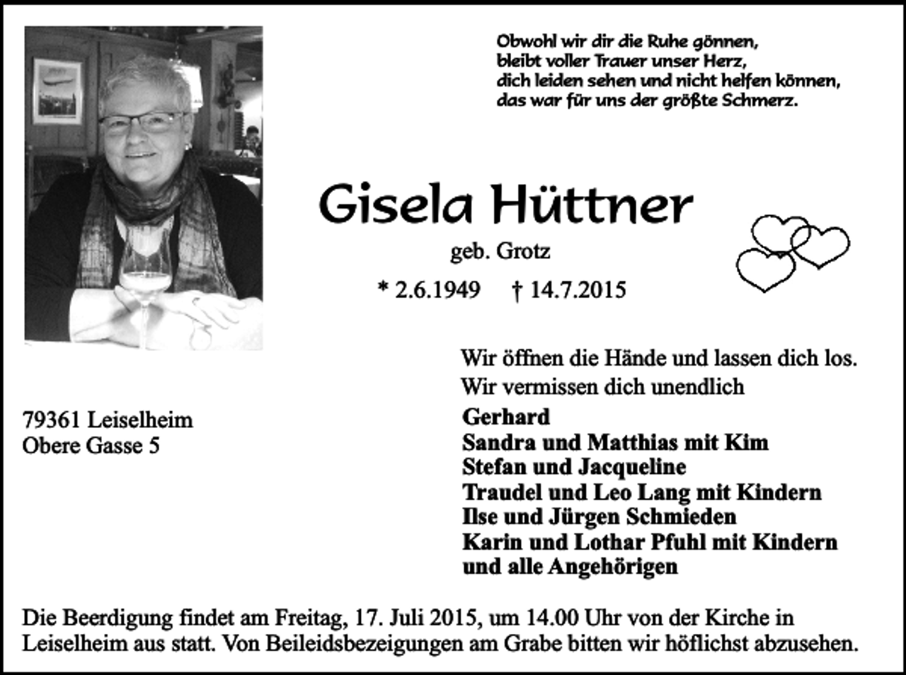 <p>Obwohl wir dir die Ruhe gönnen,<br />bleibt voller Trauer unser Herz,<br />dich leiden sehen und nicht helfen können,<br />das war für uns der größte Schmerz.</p><p>Gisela Hüttner<br />geb. Grotz</p><p>* 2.6.1949</p><p>79361 Leiselheim<br />Obere Gasse 5</p><p>† 14.7.2015</p><p>Wir öffnen die Hände und lassen dich los.<br />Wir vermissen dich unendlich<br />Gerhard<br />Sandra und Matthias mit Kim<br />Stefan und Jacqueline<br />Traudel und Leo Lang mit Kindern<br />Ilse und Jürgen Schmieden<br />Karin und Lothar Pfuhl mit Kindern<br />und alle Angehörigen</p><p>Die Beerdigung findet am Freitag, 17. Juli 2015, um 14.00 Uhr von der Kirche in<br />Leiselheim aus statt. Von Beileidsbezeigungen am Grabe bitten wir höflichst abzusehen.</p>