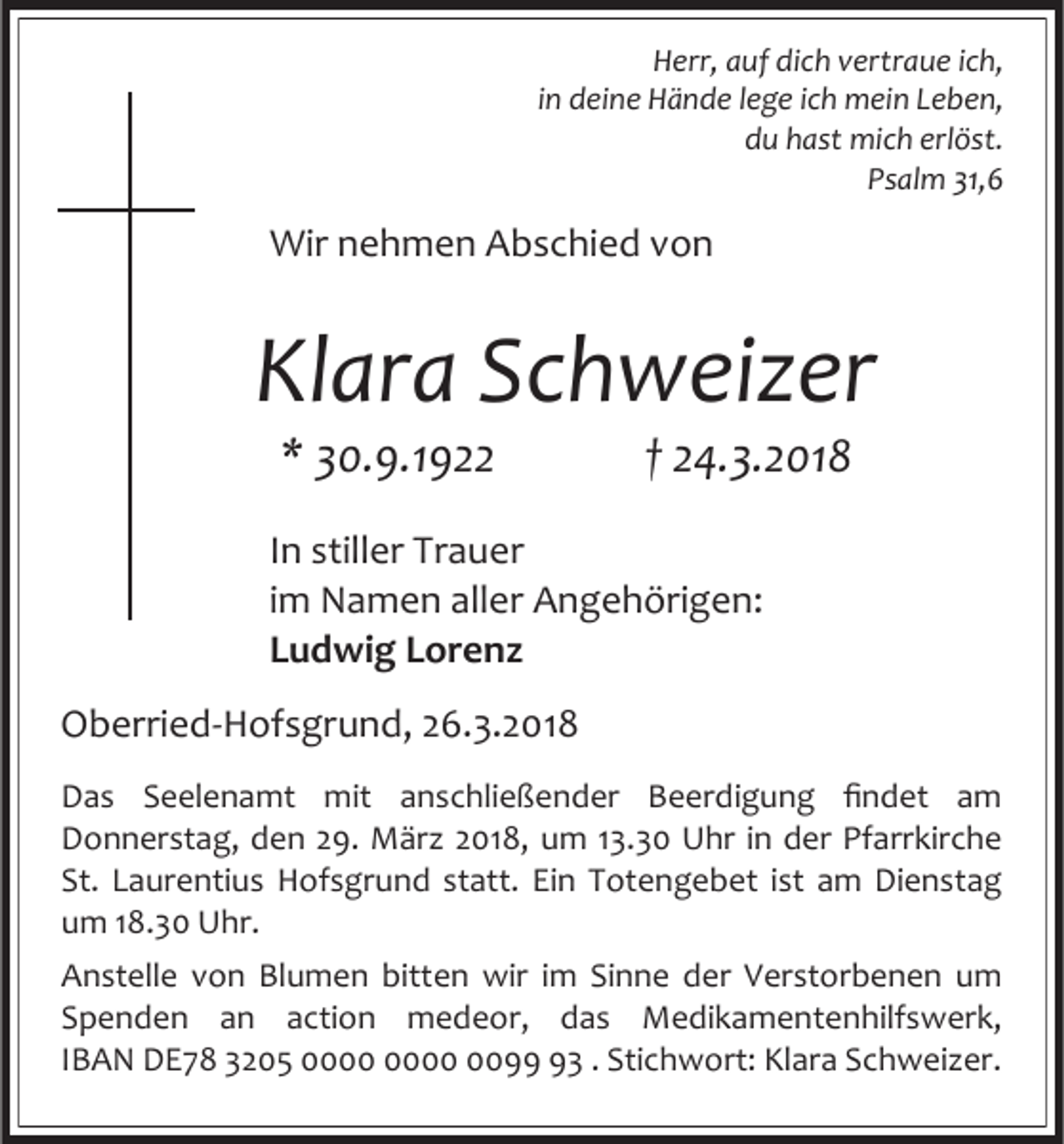 <p>Herr, auf dich vertraue ich,<br />in deine Hände lege ich mein Leben,<br />du hast mich erlöst.<br />Psalm 31,6</p><p>Wir nehmen Abschied von</p><p>Klara Schweizer<br />* 30.9.1922</p><p>† 24.3.2018</p><p>In stiller Trauer<br />im Namen aller Angehörigen:<br />Ludwig Lorenz<br />Oberried-Hofsgrund, 26.3.2018<br />Das Seelenamt mit anschließender Beerdigung findet am<br />Donnerstag, den 29. März 2018, um 13.30 Uhr in der Pfarrkirche<br />St. Laurentius Hofsgrund statt. Ein Totengebet ist am Dienstag<br />um 18.30 Uhr.<br />Anstelle von Blumen bitten wir im Sinne der Verstorbenen um<br />Spenden an action medeor, das Medikamentenhilfswerk,<br />IBAN DE78 3205 0093 . Stichwort: Klara Schweizer.</p>
