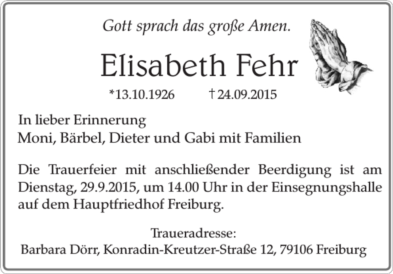 <p>Gott sprach das große Amen.</p><p>Elisabeth Fehr<br />*13.10.1926</p><p>24.09.2015</p><p>In lieber Erinnerung<br />Moni, Bärbel, Dieter und Gabi mit Familien<br />Die Trauerfeier mit anschließender Beerdigung ist am<br />Dienstag, 29.9.2015, um 14.00 Uhr in der Einsegnungshalle<br />auf dem Hauptfriedhof Freiburg.<br />Traueradresse:<br />Barbara Dörr, Konradin-Kreutzer-Straße 12, 79106 Freiburg</p>