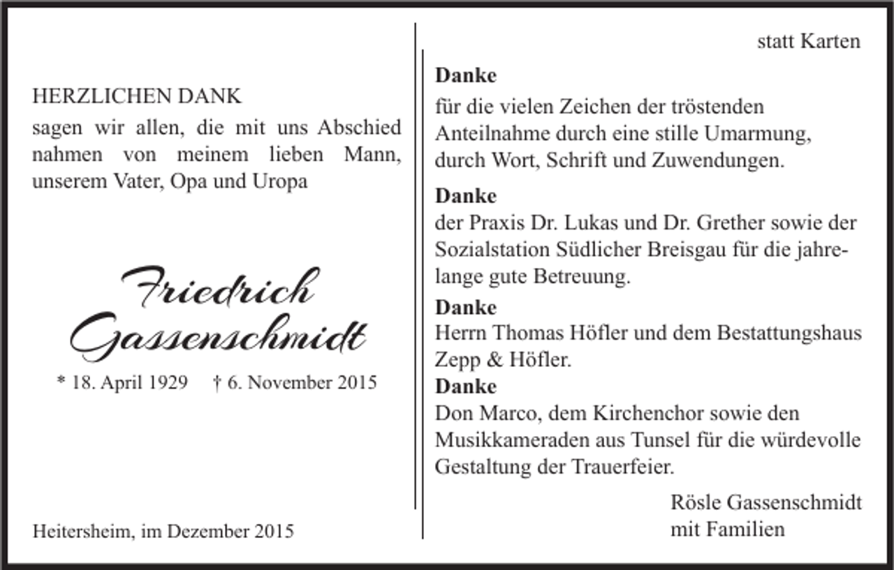 <p>statt Karten<br />HERZLICHEN DANK<br />sagen wir allen, die mit uns Abschied<br />nahmen von meinem lieben Mann,<br />unserem Vater, Opa und Uropa</p><p>Friedrich<br />Gassenschmidt</p><p>* 18. April 1929</p><p>† 6. November 2015</p><p>Heitersheim, im Dezember 2015</p><p>Danke<br />für die vielen Zeichen der tröstenden<br />Anteilnahme durch eine stille Umarmung,<br />durch Wort, Schrift und Zuwendungen.<br />Danke<br />der Praxis Dr. Lukas und Dr. Grether sowie der<br />Sozialstation Südlicher Breisgau für die jahrelange gute Betreuung.<br />Danke<br />Herrn Thomas Höfler und dem Bestattungshaus<br />Zepp &amp; Höfler.<br />Danke<br />Don Marco, dem Kirchenchor sowie den<br />Musikkameraden aus Tunsel für die würdevolle<br />Gestaltung der Trauerfeier.<br />Rösle Gassenschmidt<br />mit Familien</p>