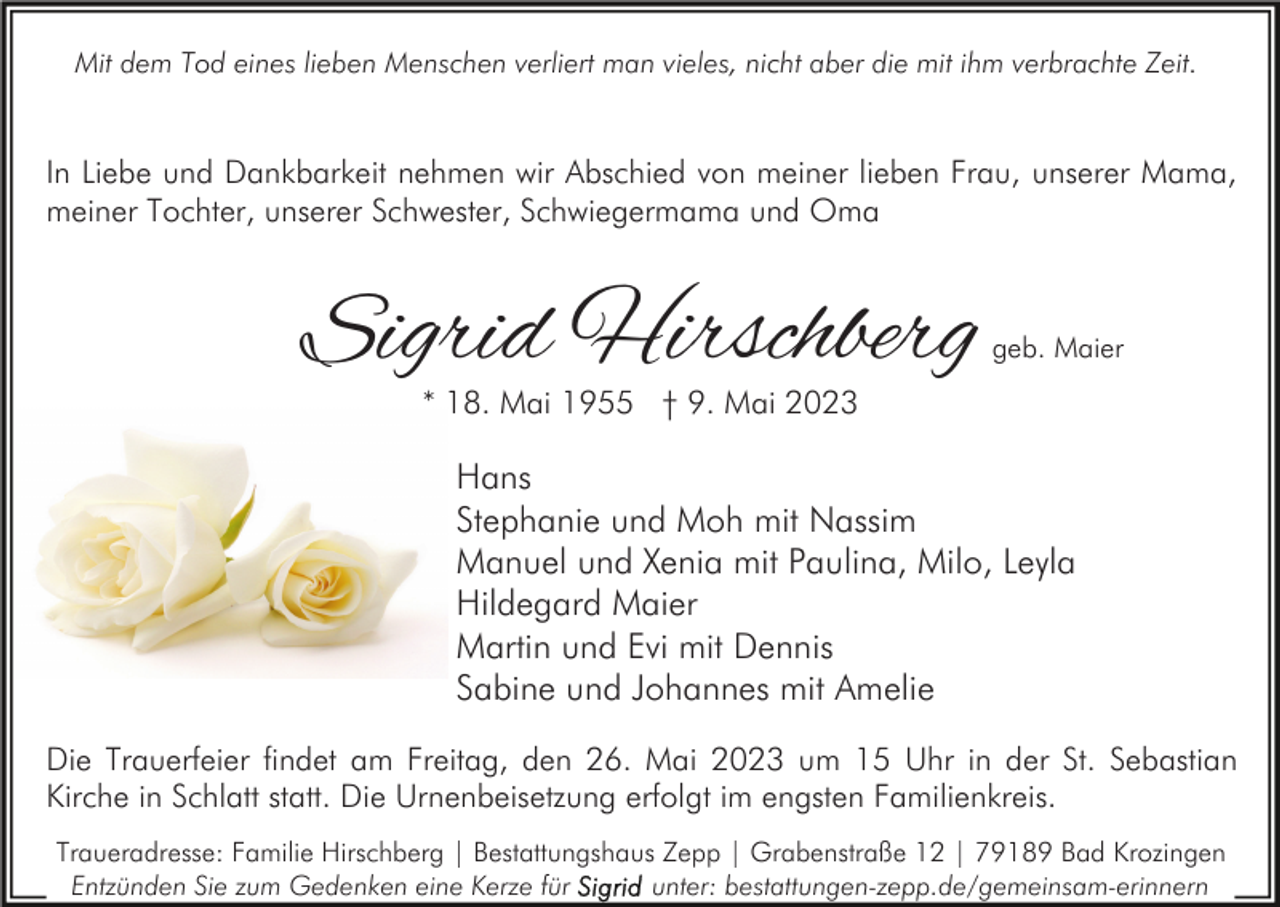 <p>Mit dem Tod eines lieben Menschen verliert man vieles, nicht aber die mit ihm verbrachte Zeit.</p><p>In Liebe und Dankbarkeit nehmen wir Abschied von meiner lieben Frau, unserer Mama,<br />meiner Tochter, unserer Schwester, Schwiegermama und Oma</p><p>Sigrid Hirschberg</p><p>geb. Maier</p><p>* 18. Mai 1955 † 9. Mai 2023</p><p>Hans<br />Stephanie und Moh mit Nassim<br />Manuel und Xenia mit Paulina, Milo, Leyla<br />Hildegard Maier<br />Martin und Evi mit Dennis<br />Sabine und Johannes mit Amelie<br />Die Trauerfeier findet am Freitag, den 26. Mai 2023 um 15 Uhr in der St. Sebastian<br />Kirche in Schlatt statt. Die Urnenbeisetzung erfolgt im engsten Familienkreis.<br />Traueradresse: Familie Hirschberg | Bestattungshaus Zepp | Grabenstraße 12 | 79189 Bad Krozingen<br />Entzünden Sie zum Gedenken eine Kerze für<br />unter: bestattungen-zepp.de/gemeinsam-erinnern</p>