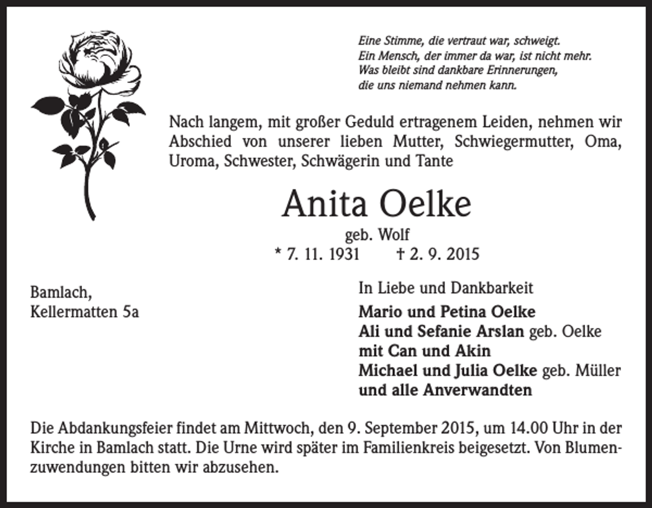 <p>Eine Stimme, die vertraut war, schweigt.<br />Ein Mensch, der immer da war, ist nicht mehr.<br />Was bleibt sind dankbare Erinnerungen,<br />die uns niemand nehmen kann.</p><p>Nach langem, mit großer Geduld ertragenem Leiden, nehmen wir<br />Abschied von unserer lieben Mutter, Schwiegermutter, Oma,<br />Uroma, Schwester, Schwägerin und Tante</p><p>Anita Oelke</p><p>geb. Wolf<br />* 7. 11. 1931 † 2. 9. 2015<br />Bamlach,<br />Kellermatten 5a</p><p>In Liebe und Dankbarkeit<br />Mario und Petina Oelke<br />Ali und Sefanie Arslan geb. Oelke<br />mit Can und Akin<br />Michael und Julia Oelke geb. Müller<br />und alle Anverwandten</p><p>Die Abdankungsfeier findet am Mittwoch, den 9. September 2015, um 14.00 Uhr in der<br />Kirche in Bamlach statt. Die Urne wird später im Familienkreis beigesetzt. Von Blumenzuwendungen bitten wir abzusehen.</p>