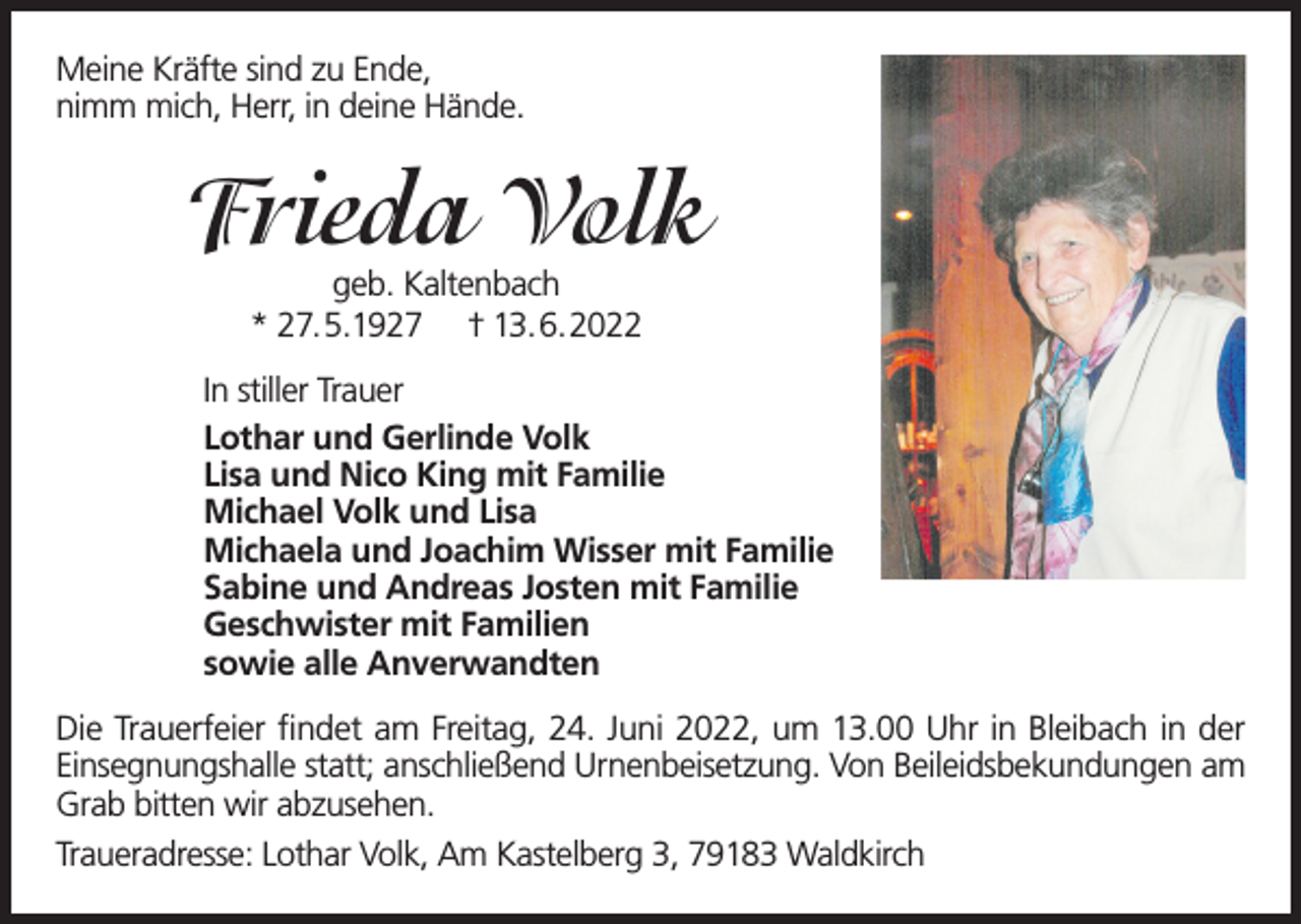 <p>Meine Kräfte sind zu Ende,<br />nimm mich, Herr, in deine Hände.</p><p>Frieda Volk<br />geb. Kaltenbach<br />* 27.5.1927 † 13.6.2022</p><p>In stiller Trauer<br />Lothar und Gerlinde Volk<br />Lisa und Nico King mit Familie<br />Michael Volk und Lisa<br />Michaela und Joachim Wisser mit Familie<br />Sabine und Andreas Josten mit Familie<br />Geschwister mit Familien<br />sowie alle Anverwandten<br />Die Trauerfeier findet am Freitag, 24. Juni 2022, um 13.00 Uhr in Bleibach in der<br />Einsegnungshalle statt; anschließend Urnenbeisetzung. Von Beileidsbekundungen am<br />Grab bitten wir abzusehen.<br />Traueradresse: Lothar Volk, Am Kastelberg 3, 79183 Waldkirch</p>