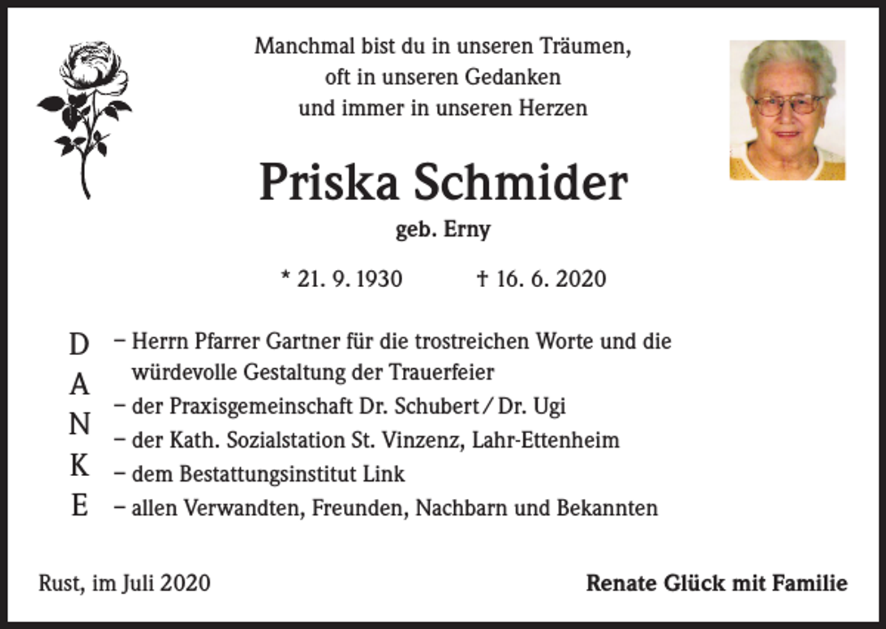 <p>Manchmal bist du in unseren Träumen,<br />oft in unseren Gedanken<br />und immer in unseren Herzen</p><p>Priska Schmider<br />geb. Erny<br />* 21. 9. 1930 † 16. 6. 2020</p><p>D<br />A<br />N<br />K<br />E</p><p>– Herrn Pfarrer Gartner für die trostreichen Worte und die<br />würdevolle Gestaltung der Trauerfeier<br />– der Praxisgemeinschaft Dr. Schubert / Dr. Ugi<br />– der Kath. Sozialstation St. Vinzenz, Lahr-Ettenheim<br />– dem Bestattungsinstitut Link<br />– allen Verwandten, Freunden, Nachbarn und Bekannten</p><p>Rust, im Juli 2020</p><p>Renate Glück mit Familie</p>