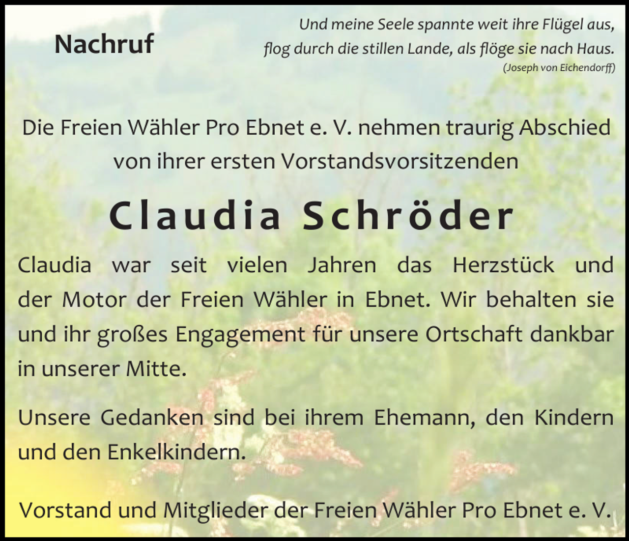 <p>Nachruf</p><p>Und meine Seele spannte weit ihre Flügel aus,<br />flog durch die stillen Lande, als flöge sie nach Haus.<br />(Joseph von Eichendorff)</p><p>Die Freien Wähler Pro Ebnet e. V. nehmen traurig Abschied<br />von ihrer ersten Vorstandsvorsitzenden</p><p>Claudia Schröder<br />Claudia war seit vielen Jahren das Herzstück und<br />der Motor der Freien Wähler in Ebnet. Wir behalten sie<br />und ihr großes Engagement für unsere Ortschaft dankbar<br />in unserer Mitte.<br />Unsere Gedanken sind bei ihrem Ehemann, den Kindern<br />und den Enkelkindern.<br />Vorstand und Mitglieder der Freien Wähler Pro Ebnet e. V.</p>
