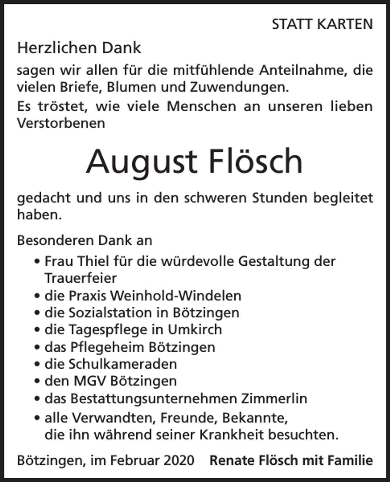 <p>STATT KARTEN</p><p>Herzlichen Dank<br />sagen wir allen für die mitfühlende Anteilnahme, die<br />vielen Briefe, Blumen und Zuwendungen.<br />Es tröstet, wie viele Menschen an unseren lieben<br />­Verstorbenen</p><p>August Flösch<br />gedacht und uns in den schweren Stunden begleitet<br />haben.<br />Besonderen Dank an<br />• Frau Thiel für die würdevolle Gestaltung der<br />Trauerfeier<br />• die Praxis Weinhold-Windelen<br />• die Sozialstation in Bötzingen<br />• die Tagespflege in Umkirch<br />• das Pflegeheim Bötzingen<br />• die Schulkameraden<br />• den MGV Bötzingen<br />• das Bestattungsunternehmen Zimmerlin<br />• alle Verwandten, Freunde, Bekannte,<br />die ihn während seiner Krankheit besuchten.<br />Bötzingen, im Februar 2020 Renate Flösch mit Familie</p>