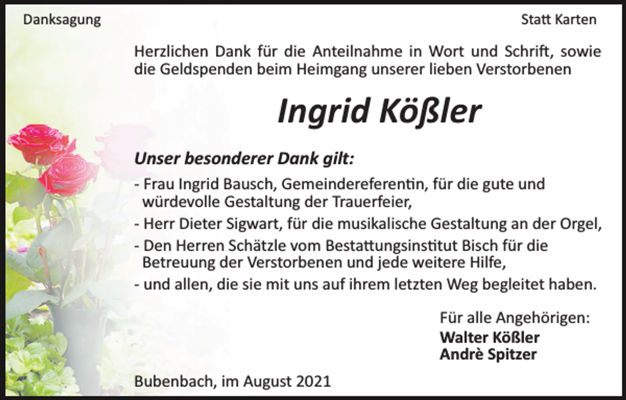 <p>Danksagung</p><p>Sta� Karten</p><p>Herzlichen Dank für die Anteilnahme in Wort und Schri�, sowie<br />die Geldspenden beim Heimgang unserer lieben Verstorbenen</p><p>Ingrid Kößler<br />Unser besonderer Dank gilt:<br />­ Frau Ingrid Bausch, Gemeindereferen�n, für die gute und<br />würdevolle Gestaltung der Trauerfeier,<br />­ Herr Dieter Sigwart, für die musikalische Gestaltung an der Orgel,<br />­ Den Herren Schätzle vom Besta�ungsins�tut Bisch für die<br />Betreuung der Verstorbenen und jede weitere Hilfe,<br />­ und allen, die sie mit uns auf ihrem letzten Weg begleitet haben.<br />Für alle Angehörigen:<br />Walter Kößler<br />Andrè Spitzer<br />Bubenbach, im August 2021</p>