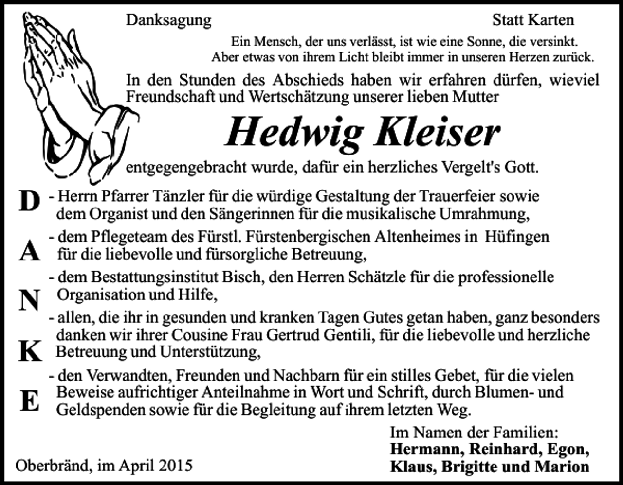 <p>Danksagung</p><p>Statt Karten</p><p>Ein Mensch, der uns verlässt, ist wie eine Sonne, die versinkt.<br />Aber etwas von ihrem Licht bleibt immer in unseren Herzen zurück.</p><p>In den Stunden des Abschieds haben wir erfahren dürfen, wieviel<br />Freundschaft und Wertschätzung unserer lieben Mutter</p><p>Hedwig Kleiser</p><p>entgegengebracht wurde, dafür ein herzliches Vergelt's Gott.<br />Herrn Pfarrer Tänzler für die würdige Gestaltung der Trauerfeier sowie<br />D - dem<br />Organist und den Sängerinnen für die musikalische Umrahmung,<br />- dem Pflegeteam des Fürstl. Fürstenbergischen Altenheimes in Hüfingen<br />für die liebevolle und fürsorgliche Betreuung,<br />- dem Bestattungsinstitut Bisch, den Herren Schätzle für die professionelle<br />Organisation und Hilfe,<br />- allen, die ihr in gesunden und kranken Tagen Gutes getan haben, ganz besonders<br />danken wir ihrer Cousine Frau Gertrud Gentili, für die liebevolle und herzliche<br />Betreuung und Unterstützung,<br />- den Verwandten, Freunden und Nachbarn für ein stilles Gebet, für die vielen<br />Beweise aufrichtiger Anteilnahme in Wort und Schrift, durch Blumen- und<br />Geldspenden sowie für die Begleitung auf ihrem letzten Weg.<br />Im Namen der Familien:<br />Hermann, Reinhard, Egon,<br />Oberbränd, im April 2015<br />Klaus, Brigitte und Marion</p><p>A<br />N</p><p>K<br />E</p>