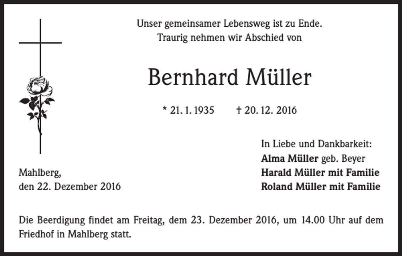 <p>Unser gemeinsamer Lebensweg ist zu Ende.<br />Traurig nehmen wir Abschied von</p><p>Bernhard Müller<br />* 21. 1. 1935 † 20. 12. 2016</p><p>Mahlberg,<br />den 22. Dezember 2016</p><p>In Liebe und Dankbarkeit:<br />Alma Müller geb. Beyer<br />Harald Müller mit Familie<br />Roland Müller mit Familie</p><p>Die Beerdigung findet am Freitag, dem 23. Dezember 2016, um 14.00 Uhr auf dem<br />Friedhof in Mahlberg statt.</p>