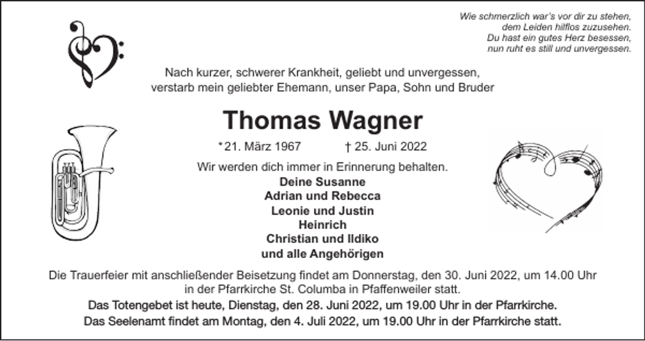 <p>Wie schmerzlich war’s vor dir zu stehen,<br />dem Leiden hilflos zuzusehen.<br />Du hast ein gutes Herz besessen,<br />nun ruht es still und unvergessen.</p><p>Nach kurzer, schwerer Krankheit, geliebt und unvergessen,<br />verstarb mein geliebter Ehemann, unser Papa, Sohn und Bruder</p><p>Thomas Wagner</p><p>* 21. März 1967</p><p>† 25. Juni 2022</p><p>Wir werden dich immer in Erinnerung behalten.<br />Deine Susanne<br />Adrian und Rebecca<br />Leonie und Justin<br />Heinrich<br />Christian und Ildiko<br />und alle Angehörigen<br />Die Trauerfeier mit anschließender Beisetzung findet am Donnerstag, den 30. Juni 2022, um 14.00 Uhr<br />in der Pfarrkirche St. Columba in Pfaffenweiler statt.<br />Das Totengebet ist heute, Dienstag, den 28. Juni 2022, um 19.00 Uhr in der Pfarrkirche.<br />Das Seelenamt findet am Montag, den 4. Juli 2022, um 19.00 Uhr in der Pfarrkirche statt.</p>