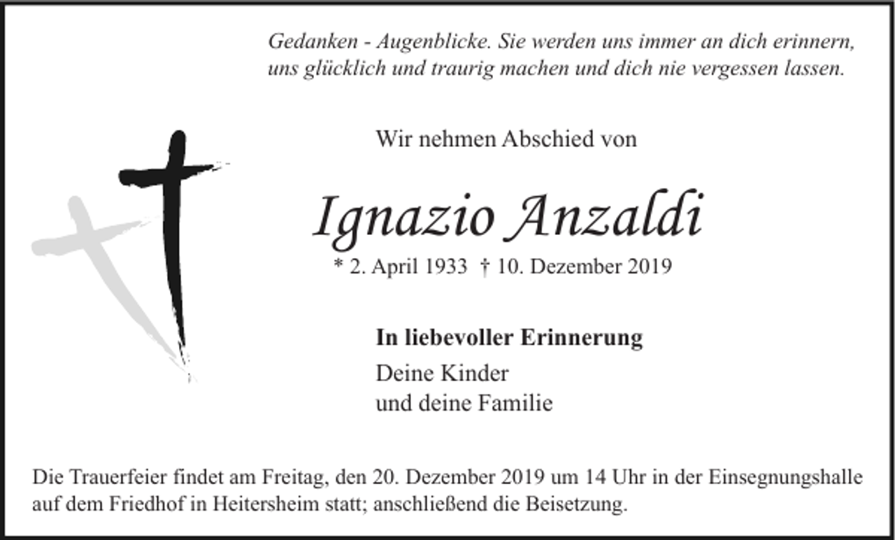 <p>Gedanken - Augenblicke. Sie werden uns immer an dich erinnern,<br />uns glücklich und traurig machen und dich nie vergessen lassen.</p><p>Wir nehmen Abschied von</p><p>Ignazio Anzaldi<br />* 2. April 1933 † 10. Dezember 2019</p><p>In liebevoller Erinnerung<br />Deine Kinder<br />und deine Familie<br />Die Trauerfeier findet am Freitag, den 20. Dezember 2019 um 14 Uhr in der Einsegnungshalle<br />auf dem Friedhof in Heitersheim statt; anschließend die Beisetzung.</p>
