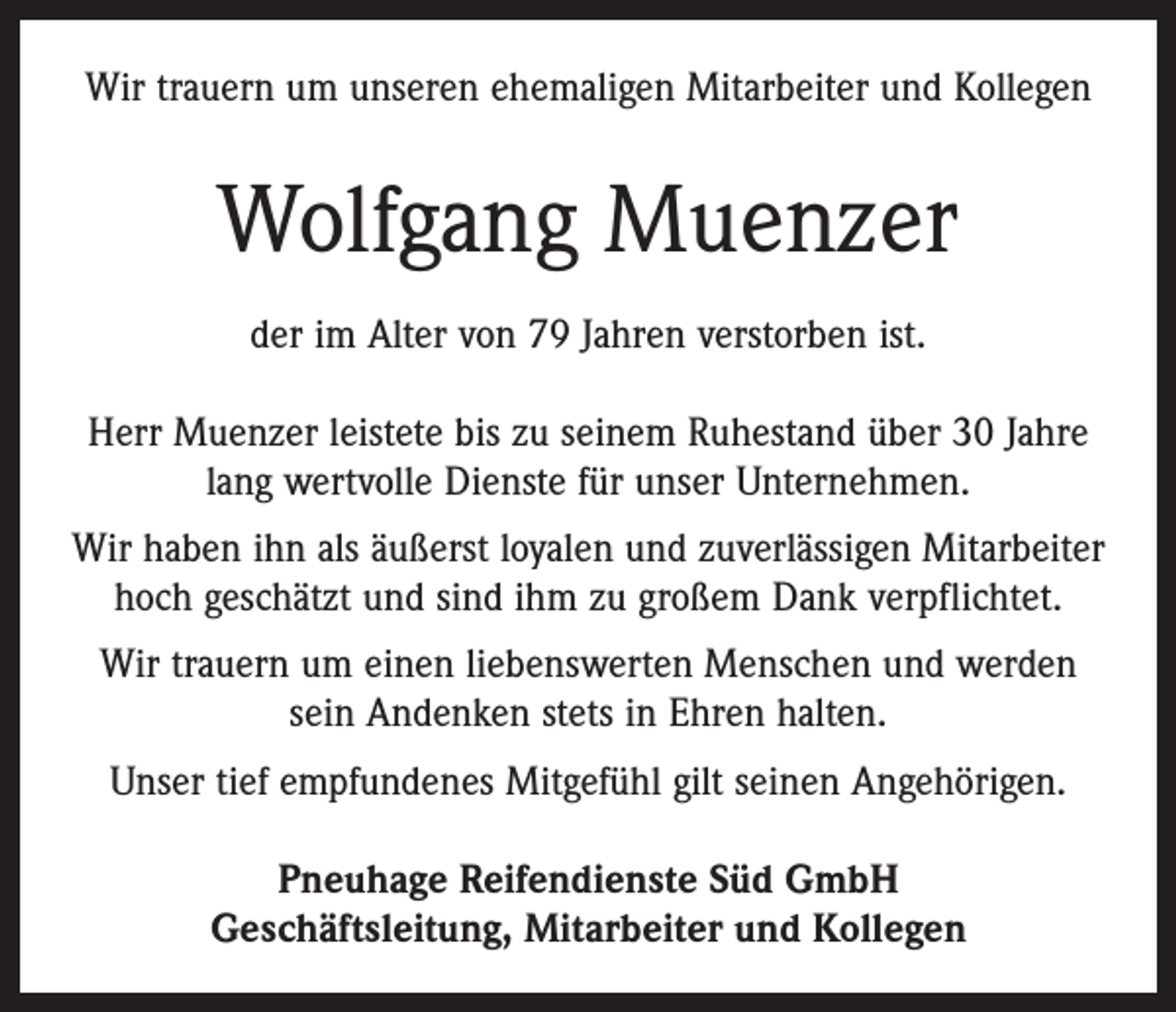 <p>Wir trauern um unseren ehemaligen Mitarbeiter und Kollegen</p><p>Wolfgang Muenzer<br />der im Alter von 79 Jahren verstorben ist.<br />Herr Muenzer leistete bis zu seinem Ruhestand über 30 Jahre<br />lang wertvolle Dienste für unser Unternehmen.<br />Wir haben ihn als äußerst loyalen und zuverlässigen Mitarbeiter<br />hoch geschätzt und sind ihm zu großem Dank verpflichtet.<br />Wir trauern um einen liebenswerten Menschen und werden<br />sein Andenken stets in Ehren halten.<br />Unser tief empfundenes Mitgefühl gilt seinen Angehörigen.<br />Pneuhage Reifendienste Süd GmbH<br />Geschäftsleitung, Mitarbeiter und Kollegen</p>
