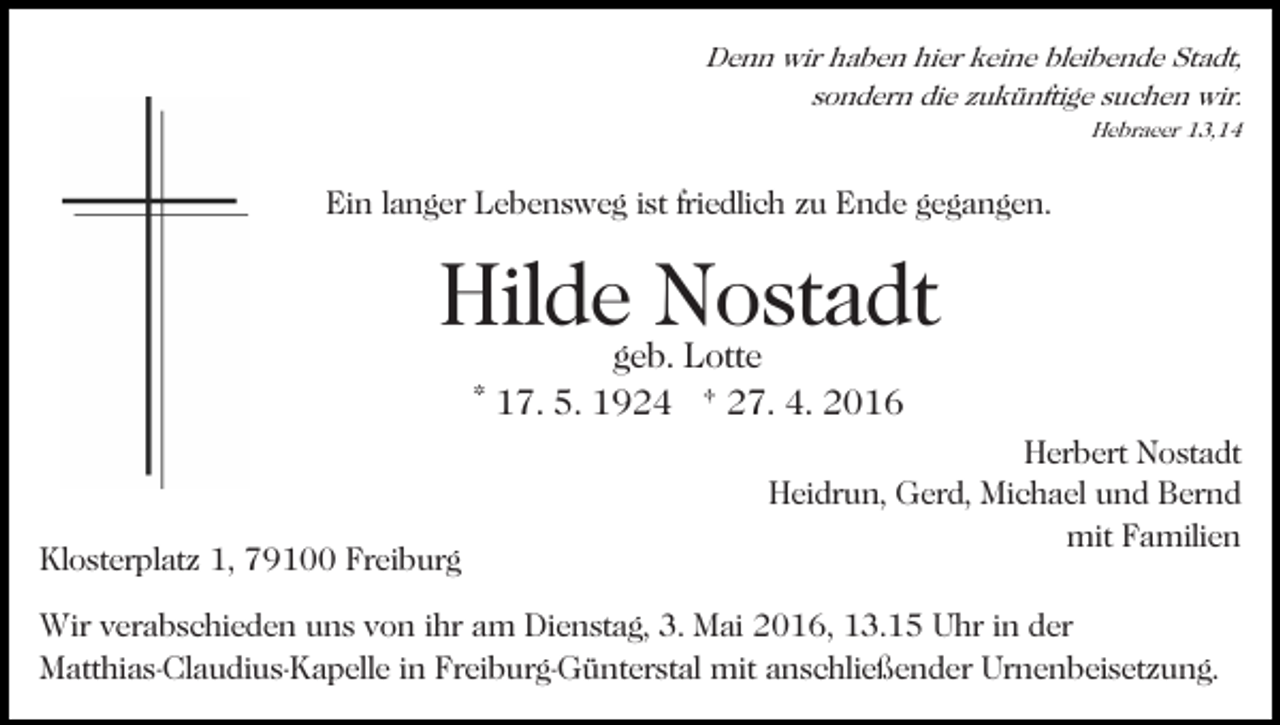 <p>Denn wir haben hier keine bleibende Stadt,<br />sondern die zukünftige suchen wir.<br />Hebraeer 13,14</p><p>Ein langer Lebensweg ist friedlich zu Ende gegangen.</p><p>Hildegeb.Nostadt<br />Lotte<br />* 17. 5. 1924 † 27. 4. 2016</p><p>Klosterplatz 1, 79100 Freiburg</p><p>Herbert Nostadt<br />Heidrun, Gerd, Michael und Bernd<br />mit Familien</p><p>Wir verabschieden uns von ihr am Dienstag, 3. Mai 2016, 13.15 Uhr in der<br />Matthias-Claudius-Kapelle in Freiburg-Günterstal mit anschließender Urnenbeisetzung.</p>