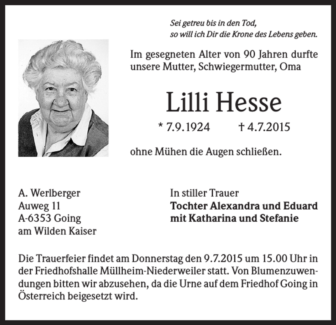 <p>Sei getreu bis in den Tod,<br />so will ich Dir die Krone des Lebens geben.</p><p>Im gesegneten Alter von 90 Jahren durfte<br />unsere Mutter, Schwiegermutter, Oma</p><p>Lilli Hesse<br />* 7.9.1924</p><p>† 4.7.2015</p><p>ohne Mühen die Augen schließen.</p><p>A. Werlberger<br />Auweg 11<br />A-6353 Going<br />am Wilden Kaiser</p><p>In stiller Trauer<br />Tochter Alexandra und Eduard<br />mit Katharina und Stefanie</p><p>Die Trauerfeier findet am Donnerstag den 9.7.2015 um 15.00 Uhr in<br />der Friedhofshalle Müllheim-Niederweiler statt. Von Blumenzuwendungen bitten wir abzusehen, da die Urne auf dem Friedhof Going in<br />Österreich beigesetzt wird.</p>