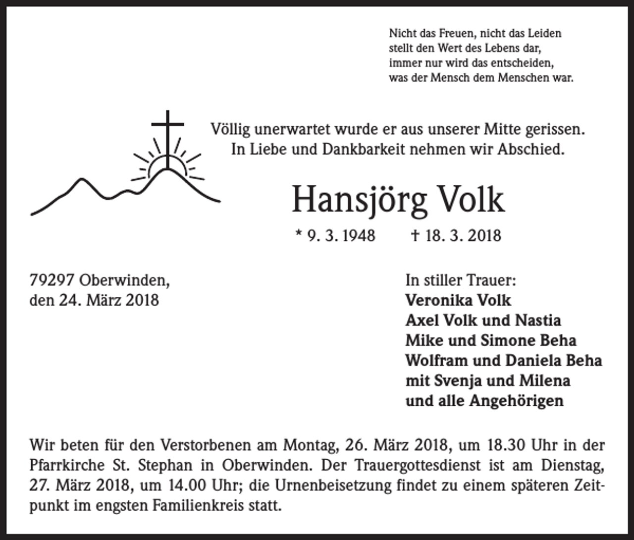 <p>Nicht das Freuen, nicht das Leiden<br />stellt den Wert des Lebens dar,<br />immer nur wird das entscheiden,<br />was der Mensch dem Menschen war.</p><p>Völlig unerwartet wurde er aus unserer Mitte gerissen.<br />In Liebe und Dankbarkeit nehmen wir Abschied.</p><p>Hansjörg Volk<br />* 9. 3. 1948 † 18. 3. 2018<br />79297 Oberwinden,<br />den 24. März 2018</p><p>In stiller Trauer:<br />Veronika Volk<br />Axel Volk und Nastia<br />Mike und Simone Beha<br />Wolfram und Daniela Beha<br />mit Svenja und Milena<br />und alle Angehörigen</p><p>Wir beten für den Verstorbenen am Montag, 26. März 2018, um 18.30 Uhr in der<br />Pfarrkirche St. Stephan in Oberwinden. Der Trauergottesdienst ist am Dienstag,<br />27. März 2018, um 14.00 Uhr; die Urnenbeisetzung findet zu einem späteren Zeitpunkt im engsten Familienkreis statt.</p>