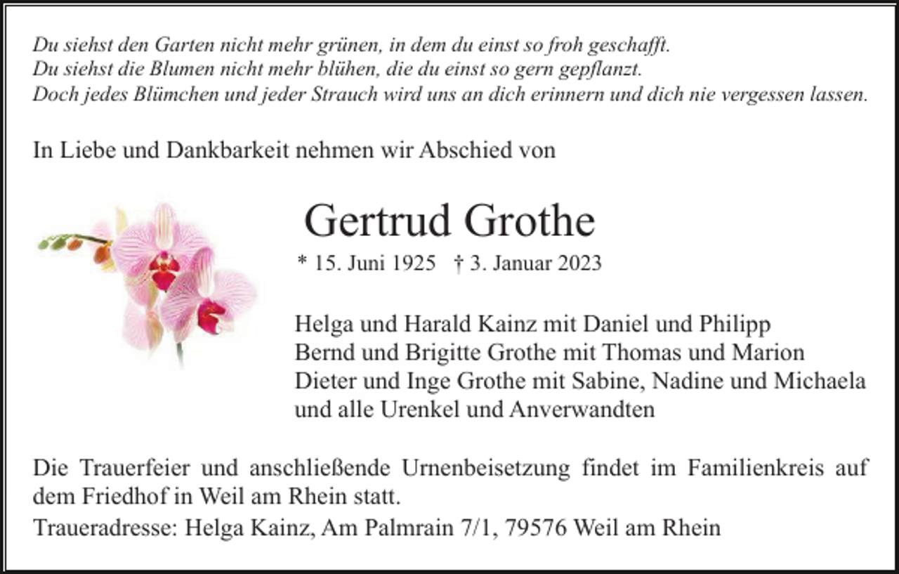 <p>Du siehst den Garten nicht mehr grünen, in dem du einst so froh geschafft.<br />Du siehst die Blumen nicht mehr blühen, die du einst so gern gepflanzt.<br />Doch jedes Blümchen und jeder Strauch wird uns an dich erinnern und dich nie vergessen lassen.</p><p>In Liebe und Dankbarkeit nehmen wir Abschied von</p><p>Gertrud Grothe<br />* 15. Juni 1925 † 3. Januar 2023</p><p>Helga und Harald Kainz mit Daniel und Philipp<br />Bernd und Brigitte Grothe mit Thomas und Marion<br />Dieter und Inge Grothe mit Sabine, Nadine und Michaela<br />und alle Urenkel und Anverwandten<br />Die Trauerfeier und anschließende Urnenbeisetzung findet im Familienkreis auf<br />dem Friedhof in Weil am Rhein statt.<br />Traueradresse: Helga Kainz, Am Palmrain 7/1, 79576 Weil am Rhein</p>