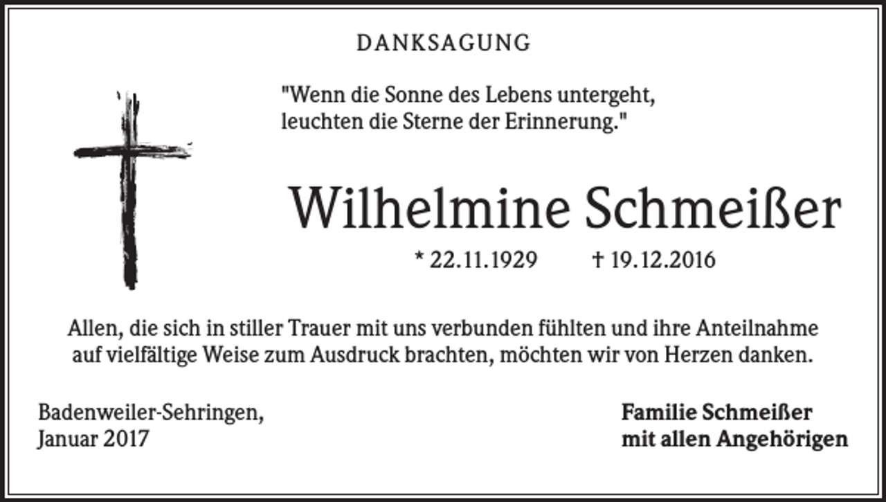 <p>DANKS AGUNG<br />"Wenn die Sonne des Lebens untergeht,<br />leuchten die Sterne der Erinnerung."</p><p>Wilhelmine Schmeißer<br />* 22.11.1929</p><p>† 19.12.2016</p><p>Allen, die sich in stiller Trauer mit uns verbunden fühlten und ihre Anteilnahme<br />auf vielfältige Weise zum Ausdruck brachten, möchten wir von Herzen danken.<br />Badenweiler-Sehringen,<br />Januar 2017</p><p>Familie Schmeißer<br />mit allen Angehörigen</p>