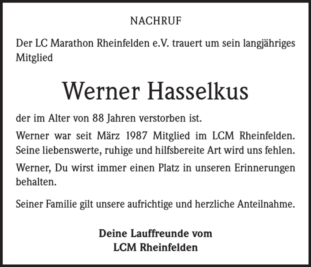 <p>NACHRUF<br />Der LC Marathon Rheinfelden e.V. trauert um sein lang­jähriges<br />Mitglied</p><p>Werner Hasselkus<br />der im Alter von 88 Jahren verstorben ist.<br />Werner war seit März 1987 Mitglied im LCM Rheinfelden.<br />Seine liebenswerte, ruhige und hilfsbereite Art wird uns fehlen.<br />Werner, Du wirst immer einen Platz in unseren Erinnerungen<br />behalten.<br />Seiner Familie gilt unsere aufrichtige und herzliche Anteilnahme.<br />Deine Lauffreunde vom<br />LCM Rheinfelden</p>