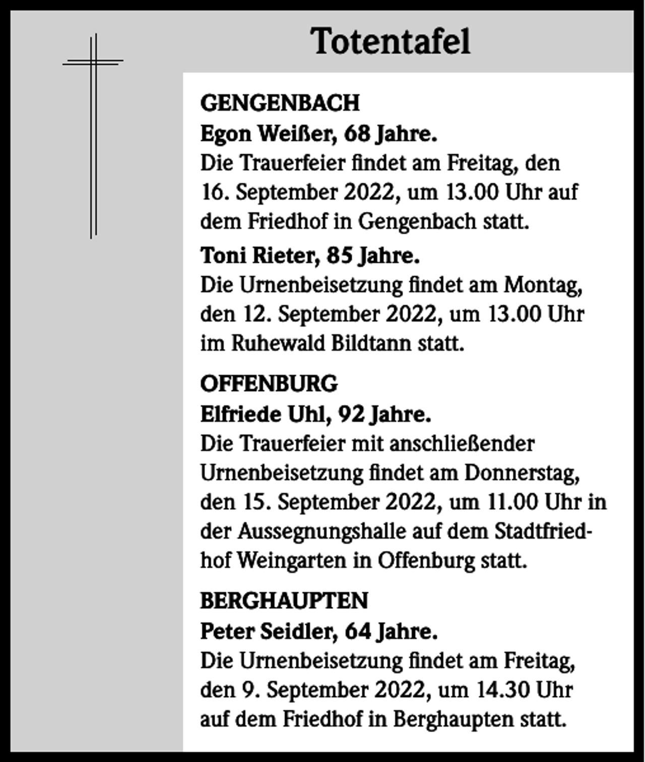 <p>Totentafel<br />Totentafel<br />GENGENBACH<br />Egon Weißer, 68 Jahre.<br />Die Trauerfeier findet am Freitag, den<br />16. September 2022, um 13.00 Uhr auf<br />dem Friedhof in Gengenbach statt.<br />Toni Rieter, 85 Jahre.<br />Die Urnenbeisetzung findet am Montag,<br />den 12. September 2022, um 13.00 Uhr<br />im Ruhewald Bildtann statt.<br />OFFENBURG<br />Elfriede Uhl, 92 Jahre.<br />Die Trauerfeier mit anschließender<br />Urnenbeisetzung findet am Donnerstag,<br />den 15. September 2022, um 11.00 Uhr in<br />der Aussegnungshalle auf dem Stadtfriedhof Weingarten in Offenburg statt.<br />BERGHAUPTEN<br />Peter Seidler, 64 Jahre.<br />Die Urnenbeisetzung findet am Freitag,<br />den 9. September 2022, um 14.30 Uhr<br />auf dem Friedhof in Berghaupten statt.</p>