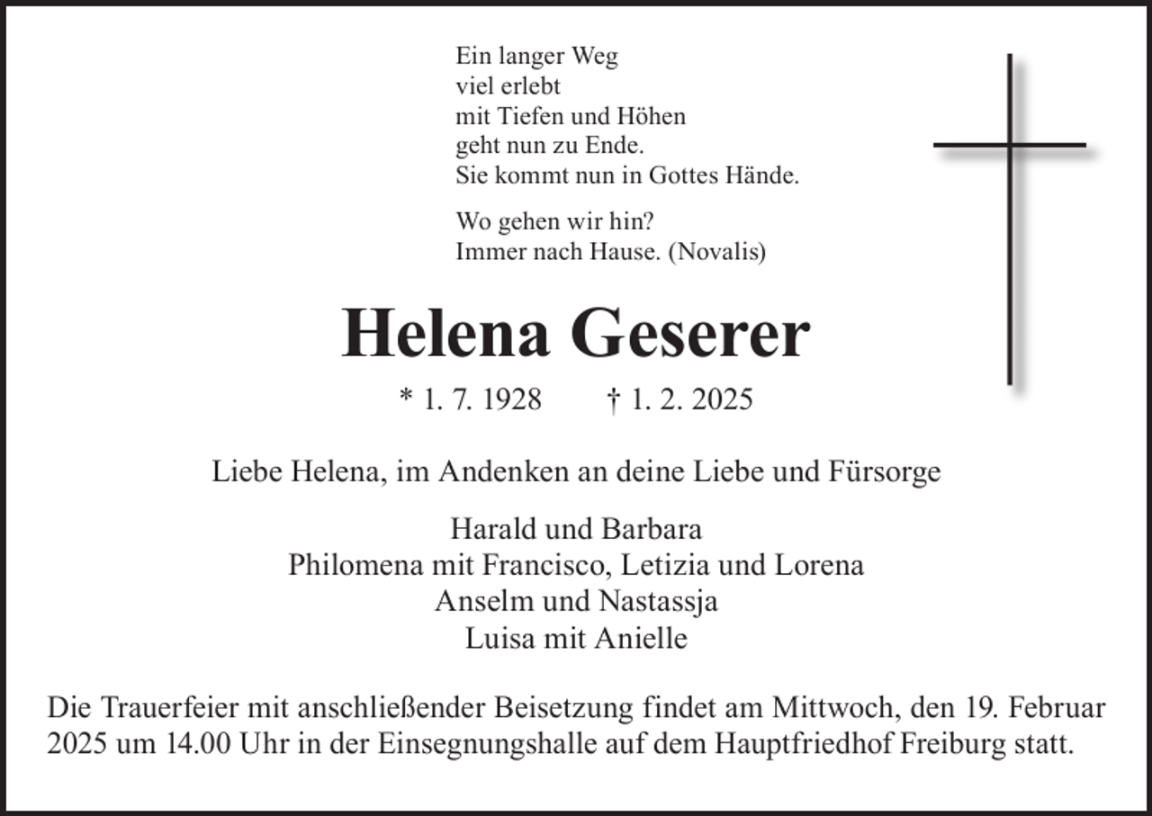 <p>Ein langer Weg<br />viel erlebt<br />mit Tiefen und Höhen<br />geht nun zu Ende.<br />Sie kommt nun in Gottes Hände.<br />Wo gehen wir hin?<br />Immer nach Hause. (Novalis)</p><p>Helena Geserer<br />* 1. 7. 1928 † 1. 2. 2025</p><p>Liebe Helena, im Andenken an deine Liebe und Fürsorge<br />Harald und Barbara<br />Philomena mit Francisco, Letizia und Lorena<br />Anselm und Nastassja<br />Luisa mit Anielle<br />Die Trauerfeier mit anschließender Beisetzung findet am Mittwoch, den 19. Februar<br />2025 um 14.00 Uhr in der Einsegnungshalle auf dem Hauptfriedhof Freiburg statt.</p>