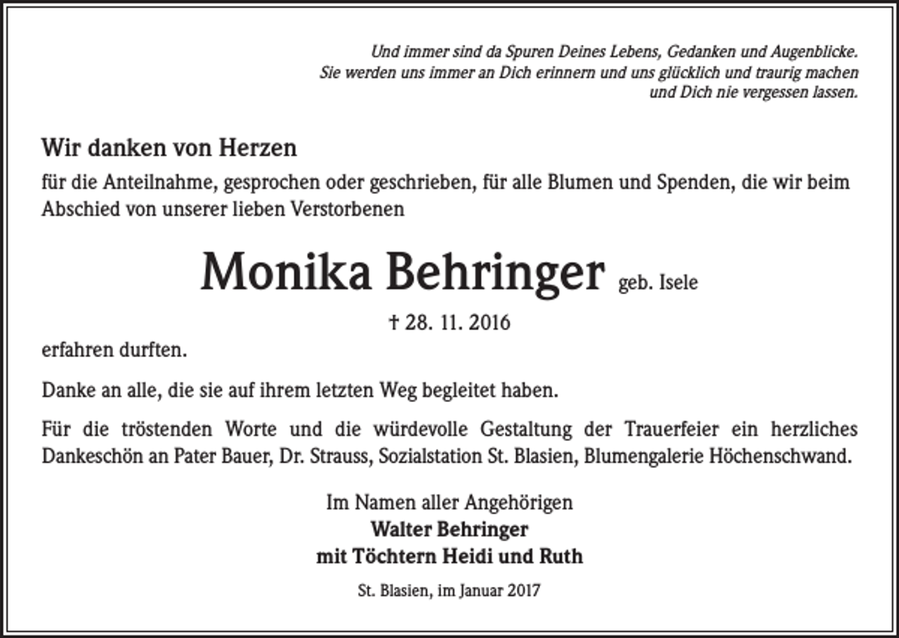 <p>Und immer sind da Spuren Deines Lebens, Gedanken und Augenblicke.<br />Sie werden uns immer an Dich erinnern und uns glücklich und traurig machen<br />und Dich nie vergessen lassen.</p><p>Wir danken von Herzen<br />für die Anteilnahme, gesprochen oder geschrieben, für alle Blumen und Spenden, die wir beim<br />Abschied von unserer lieben Verstorbenen</p><p>Monika Behringer</p><p>geb. Isele</p><p>† 28. 11. 2016<br />erfahren durften.<br />Danke an alle, die sie auf ihrem letzten Weg begleitet haben.<br />Für die tröstenden Worte und die würdevolle Gestaltung der Trauerfeier ein herzliches<br />Dankeschön an Pater Bauer, Dr. Strauss, Sozialstation St. Blasien, Blumengalerie Höchenschwand.<br />Im Namen aller Angehörigen<br />Walter Behringer<br />mit Töchtern Heidi und Ruth<br />St. Blasien, im Januar 2017</p>