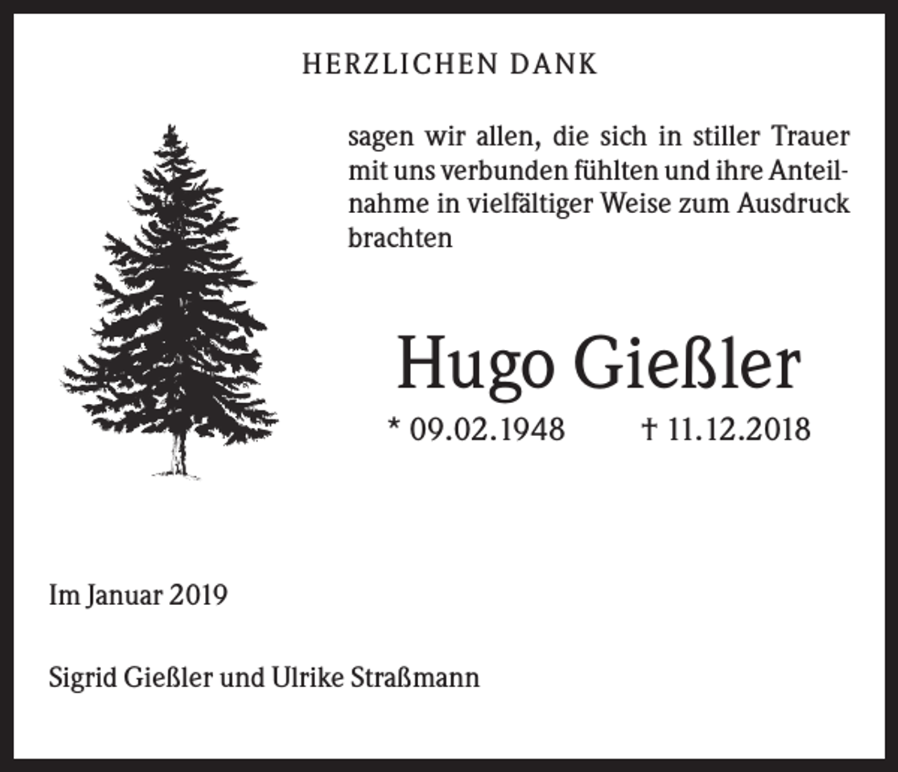 <p>HER ZLICHEN DANK<br />sagen wir allen, die sich in stiller Trauer<br />mit uns verbunden fühlten und ihre Anteilnahme in vielfältiger Weise zum Ausdruck<br />brachten</p><p>Hugo Gießler<br />* 09.02.1948</p><p>Im Januar 2019<br />Sigrid Gießler und Ulrike Straßmann</p><p>† 11.12.2018</p>