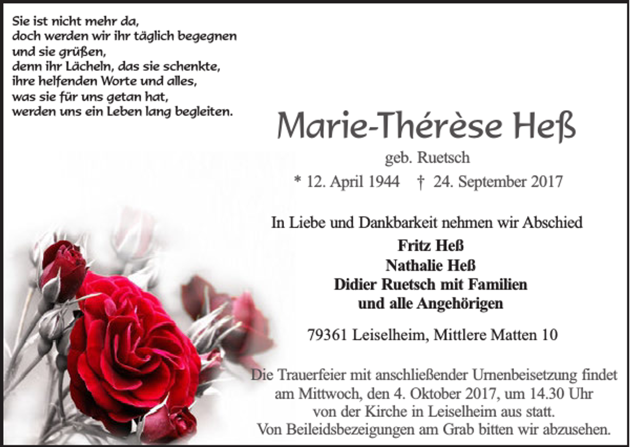 <p>Si e i ist<br />Sie<br />st nicht<br />ni c ht mehr<br />m e h r dda,<br />a,<br />ddoch<br />o c h werden<br />w e r d e n wir<br />wi r i ihr<br />h r ttäglich<br />ä gli c h bbegegnen<br />egegnen<br />uund<br />n d sisie<br />e ggrüßen,<br />r ü ß e n,<br />ddenn<br />e n n i ihr<br />h r LLächeln,<br />ä c h el n, ddas<br />a s sisie<br />e sschenkte,<br />c h e n kt e,<br />iihre<br />h re helfenden<br />h elf e n d e n Worte<br />W o rt e und<br />u n d alles,<br />all e s,<br />w a s sisie<br />e f für<br />ü r uuns<br />n s ggetan<br />et a n hhat,<br />at,<br />was<br />w e r d e n uns<br />u n s ei<br />n LLeben<br />e b e n l lang<br />a n g bbegleiten.<br />e gl eit e n.<br />werden<br />ein</p><p>MMarie-Thérèse<br />a ri e- T h é r è s e Heß<br />He ß<br />g e b . Ruetsch<br />geb.<br />Ru e tsc h<br />** 112.<br />2 . AApril<br />p ril 1944<br />19 †† 24.<br />2 4 . September<br />Se p te m b e r 2017<br />20 1 7</p><p>In Liebe<br />In<br />L ie b e und<br />u n d Dankbarkeit<br />D a n k b a rk e it nehmen<br />ne h m e n wir<br />w ir Abschied<br />A b sc h ie d<br />FFritz<br />r itz Heß<br />Heß<br />NNathalie<br />a th a lie Heß<br />Heß<br />D id ie r Ruetsch<br />Ru e tsc h mit<br />m it Familien<br />Fa m ilie n<br />Didier<br />uund<br />n d aalle<br />lle AAngehörigen<br />n g e h ö r ig e n<br />779361<br />9 3 6 1 Leiselheim,<br />L eis el h ei m, Mittlere<br />Mittl er e Matten<br />M att e n 11<br />DDie<br />ie Trauerfeier<br />T ra u e rfe ie r mit<br />mit anschließender<br />an sc h lie ß e n d e r Urnenbeisetzung<br />Urn e n b e ise tz u n g ffindet<br />in d e t<br />am<br />a m Mittwoch,<br />M ittw o c h , den<br />de n 44.. Oktober<br />Ok to b e r 2017,<br />20 1 7 , um<br />um 114.30<br />4 .3 0 Uhr<br />Uhr<br />von<br />statt.<br />v o n dder<br />e r Kirche<br />Kirc h e iin<br />n Leiselheim<br />L e ise lh e im a aus<br />u s sta<br />tt.<br />Von<br />V o n Beileidsbezeigungen<br />B e ile id sb e z e ig u n g e n aam<br />m GGrab<br />ra b bbitten<br />itte n wir<br />w ir abzusehen.<br />ab z u se h e n .</p>
