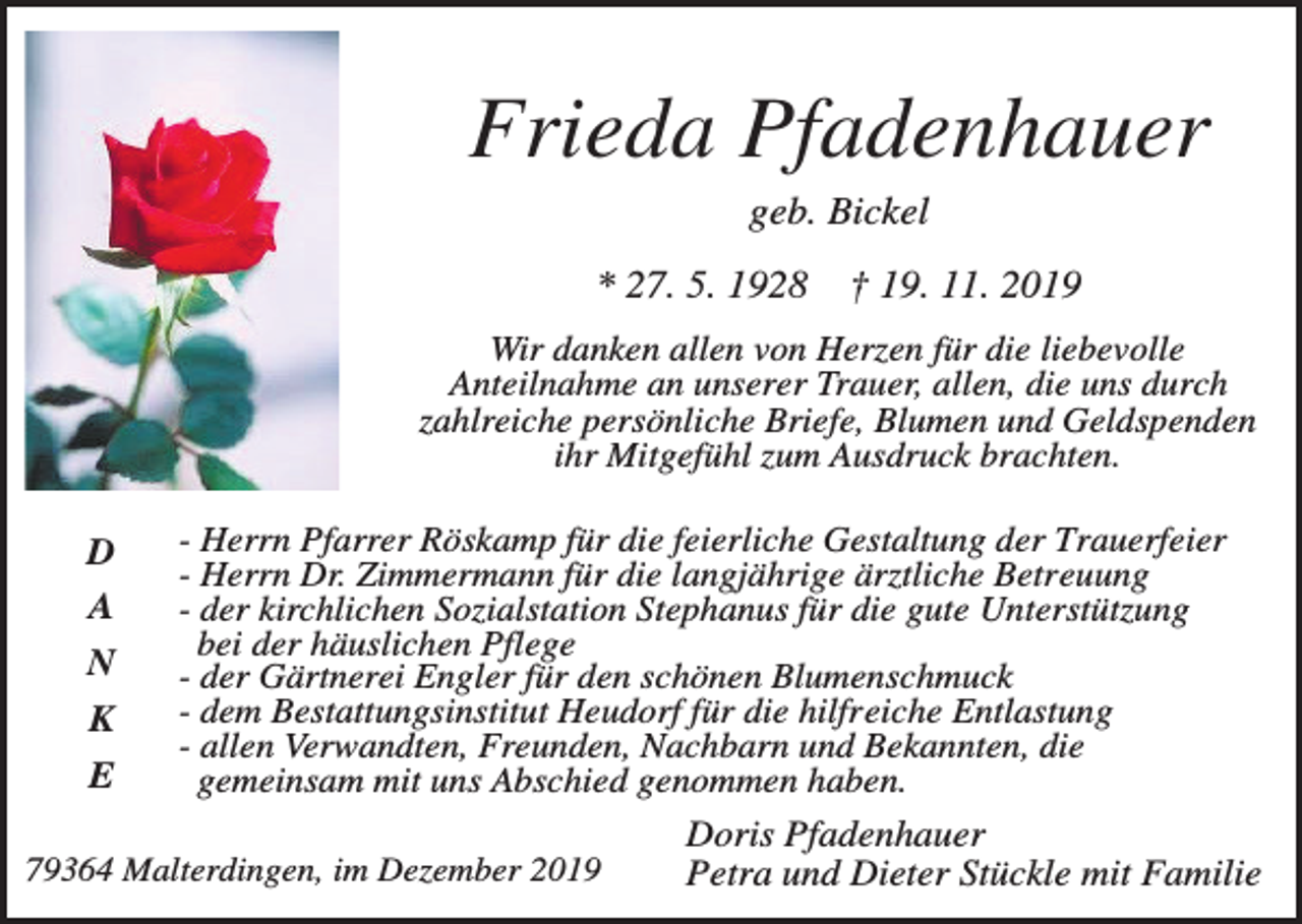 <p>Frieda Pfadenhauer<br />geb. Bickel<br />* 27. 5. 1928</p><p>† 19. 11. 2019</p><p>Wir danken allen von Herzen für die liebevolle<br />Anteilnahme an unserer Trauer, allen, die uns durch<br />zahlreiche persönliche Briefe, Blumen und Geldspenden<br />ihr Mitgefühl zum Ausdruck brachten.</p><p>D<br />A<br />N<br />K<br />E</p><p>- Herrn Pfarrer Röskamp für die feierliche Gestaltung der Trauerfeier<br />- Herrn Dr. Zimmermann für die langjährige ärztliche Betreuung<br />- der kirchlichen Sozialstation Stephanus für die gute Unterstützung<br />bei der häuslichen Pflege<br />- der Gärtnerei Engler für den schönen Blumenschmuck<br />- dem Bestattungsinstitut Heudorf für die hilfreiche Entlastung<br />- allen Verwandten, Freunden, Nachbarn und Bekannten, die<br />gemeinsam mit uns Abschied genommen haben.</p><p>79364 Malterdingen, im Dezember 2019</p><p>Doris Pfadenhauer<br />Petra und Dieter Stückle mit Familie</p>