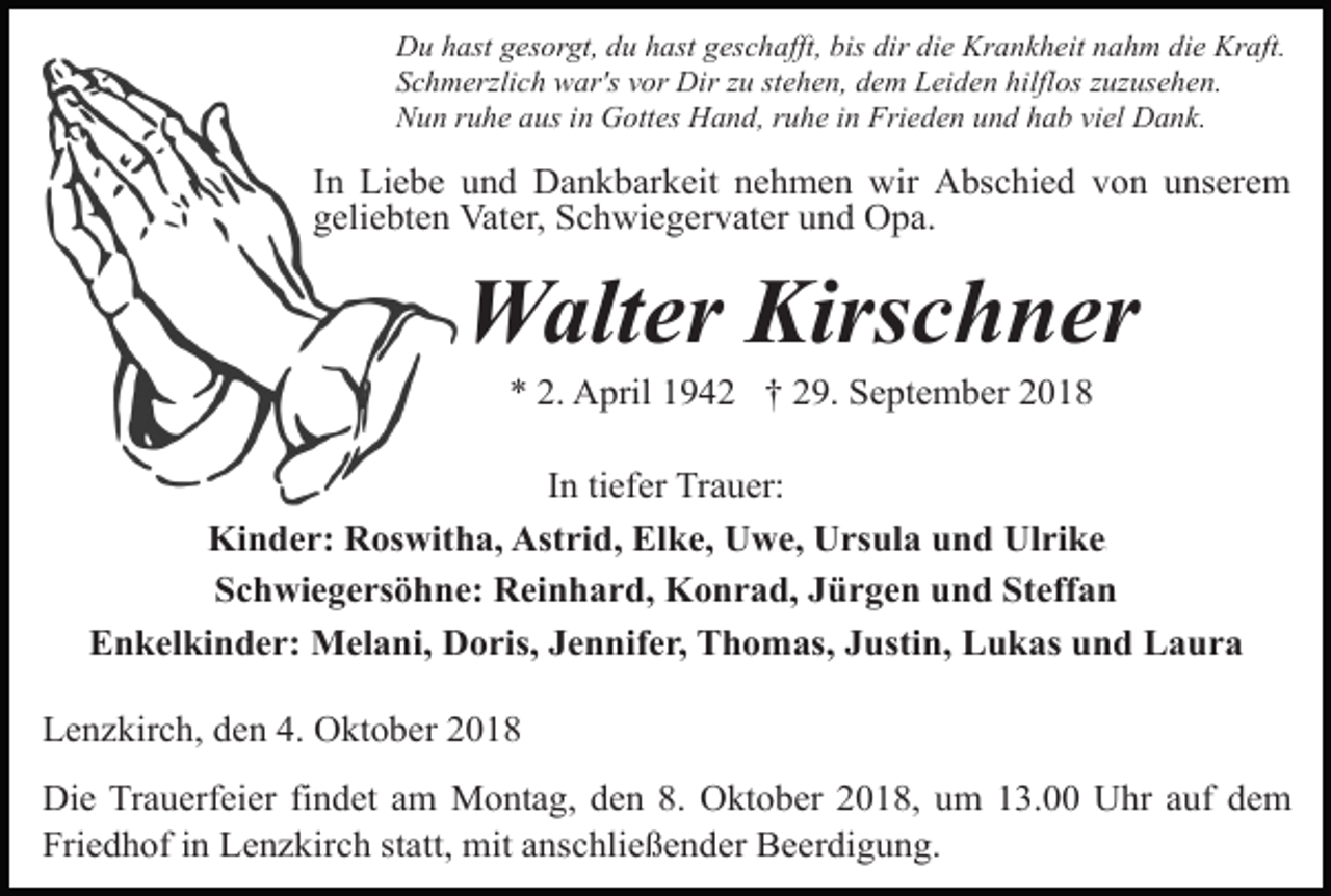 <p>Du hast gesorgt, du hast geschafft, bis dir die Krankheit nahm die Kraft.<br />Schmerzlich war's vor Dir zu stehen, dem Leiden hilflos zuzusehen.<br />Nun ruhe aus in Gottes Hand, ruhe in Frieden und hab viel Dank.</p><p>In Liebe und Dankbarkeit nehmen wir Abschied von unserem<br />geliebten Vater, Schwiegervater und Opa.</p><p>Walter Kirschner<br />* 2. April 1942 † 29. September 2018<br />In tiefer Trauer:<br />Kinder: Roswitha, Astrid, Elke, Uwe, Ursula und Ulrike.<br />Schwiegersöhne: Reinhard, Konrad, Jürgen und Steffan<br />Enkelkinder: Melani, Doris, Jennifer, Thomas, Justin, Lukas und Laura<br />Lenzkirch, den 4. Oktober 2018<br />Die Trauerfeier findet am Montag, den 8. Oktober 2018, um 13.00 Uhr auf dem<br />Friedhof in Lenzkirch statt, mit anschließender Beerdigung.</p>