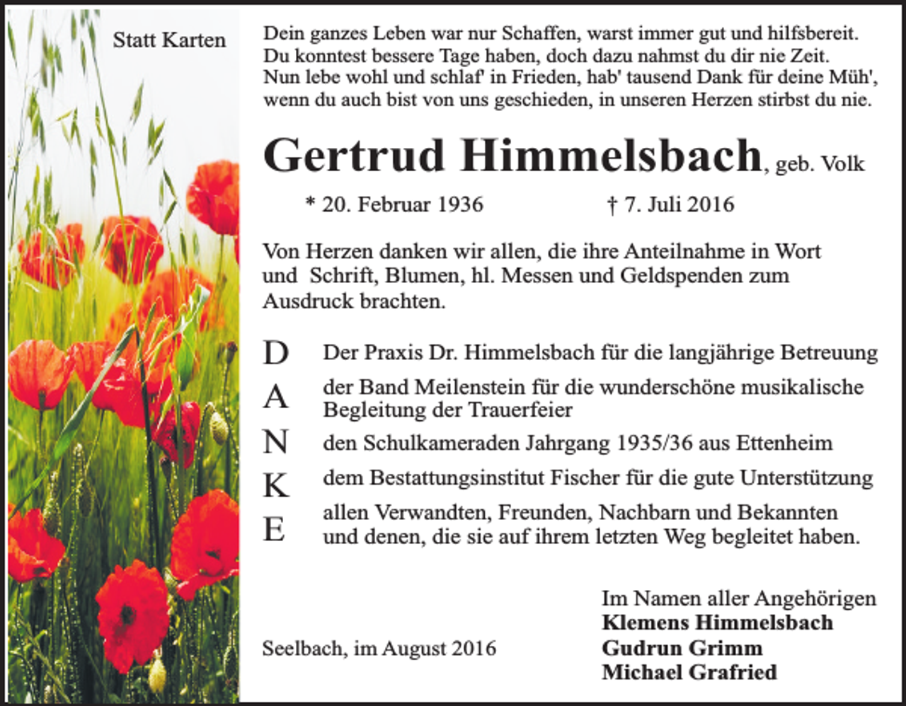 <p>Statt Karten<br />Statt<br />Karten</p><p>Dein ganzes Leben war nur Schaffen, warst immer gut und hilfsbereit.<br />Du konntest bessere Tage haben, doch dazu nahmst du dir nie Zeit.<br />Nun lebe wohl und schlaf' in Frieden, hab' tausend Dank für deine Müh',<br />wenn du auch bist von uns geschieden, in unseren Herzen stirbst du nie.</p><p>Gertrud Himmelsbach, geb. Volk<br />* 20. Februar 1936</p><p>† 7. Juli 2016</p><p>Von Herzen danken wir allen, die ihre Anteilnahme in Wort<br />und Schrift, Blumen, hl. Messen und Geldspenden zum<br />Ausdruck brachten.</p><p>D<br />A<br />N<br />K<br />E</p><p>Der Praxis Dr. Himmelsbach für die langjährige Betreuung<br />der Band Meilenstein für die wunderschöne musikalische<br />Begleitung der Trauerfeier<br />den Schulkameraden Jahrgang 1935/36 aus Ettenheim<br />dem Bestattungsinstitut Fischer für die gute Unterstützung<br />allen Verwandten, Freunden, Nachbarn und Bekannten<br />und denen, die sie auf ihrem letzten Weg begleitet haben.</p><p>Seelbach, im August 2016</p><p>Im Namen aller Angehörigen<br />Klemens Himmelsbach<br />Gudrun Grimm<br />Michael Grafried</p>