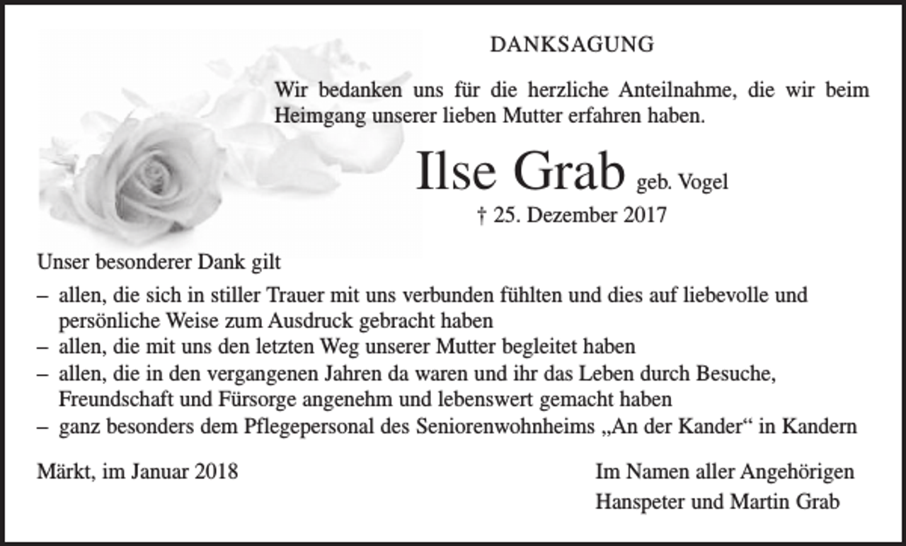 <p>DANKSAGUNG<br />Wir bedanken uns für die herzliche Anteilnahme, die wir beim<br />Heimgang unserer lieben Mutter erfahren haben.</p><p>Ilse Grab</p><p>geb. Vogel<br />† 25. Dezember 2017</p><p>Unser besonderer Dank gilt<br />– allen, die sich in stiller Trauer mit uns verbunden fühlten und dies auf liebevolle und<br />persönliche Weise zum Ausdruck gebracht haben<br />– allen, die mit uns den letzten Weg unserer Mutter begleitet haben<br />– allen, die in den vergangenen Jahren da waren und ihr das Leben durch Besuche,<br />Freundschaft und Fürsorge angenehm und lebenswert gemacht haben<br />– ganz besonders dem Pflegepersonal des Seniorenwohnheims „An der Kander“ in Kandern<br />Märkt, im Januar 2018</p><p>Im Namen aller Angehörigen<br />Hanspeter und Martin Grab</p>