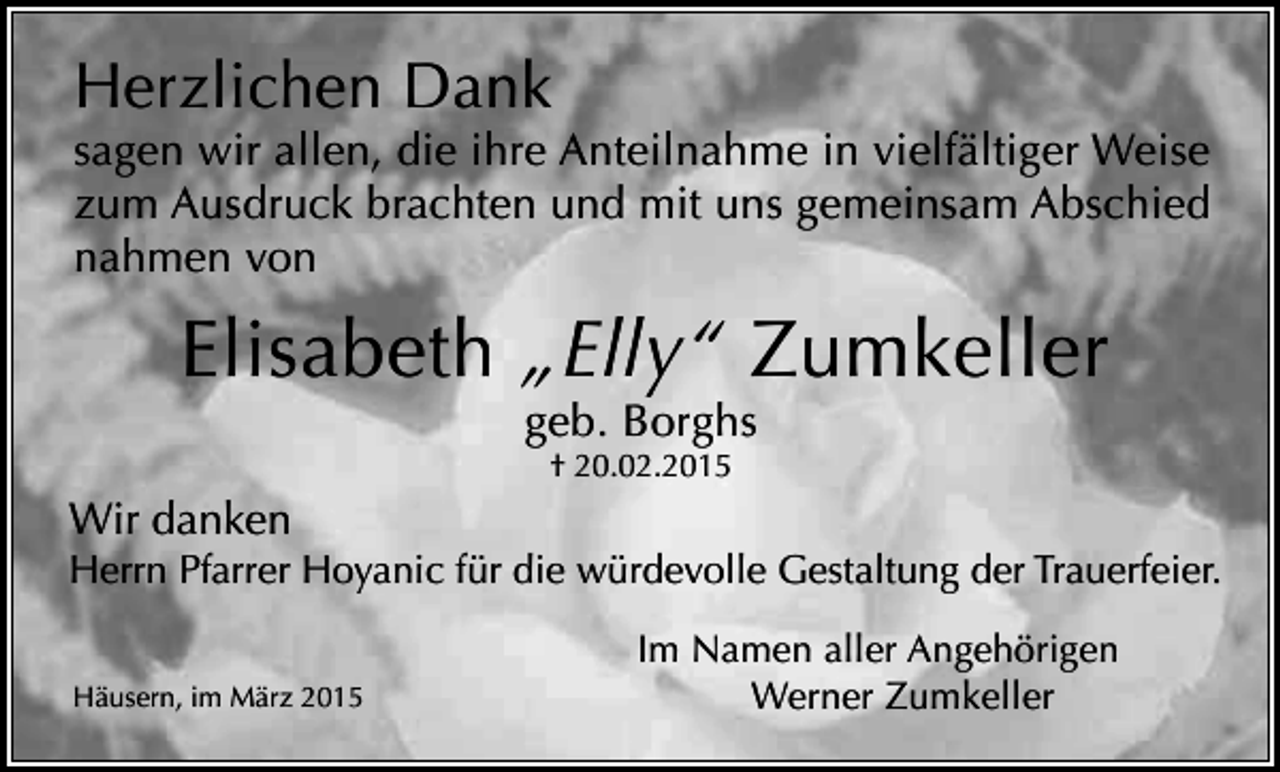 <p>Herzlichen Dank</p><p>sagen wir allen, die ihre Anteilnahme in vielfältiger Weise<br />zum Ausdruck brachten und mit uns gemeinsam Abschied<br />nahmen von</p><p>Elisabeth „Elly“ Zumkeller<br />geb. Borghs<br />† 20.02.2015</p><p>Wir danken</p><p>Herrn Pfarrer Hoyanic für die würdevolle Gestaltung der Trauerfeier.<br />Häusern, im März 2015</p><p>Im Namen aller Angehörigen<br />Werner Zumkeller</p>