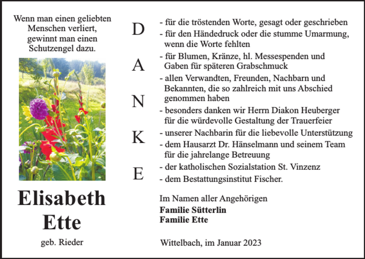 <p>Wenn man einen geliebten<br />Menschen verliert,<br />gewinnt man einen<br />Schutzengel dazu.</p><p>D<br />A<br />N<br />K</p><p>Elisabeth<br />Ette<br />geb. Rieder</p><p>E</p><p>- für die tröstenden Worte, gesagt oder geschrieben<br />- für den Händedruck oder die stumme Umarmung,<br />wenn die Worte fehlten<br />- für Blumen, Kränze, hl. Messespenden und<br />Gaben für späteren Grabschmuck<br />- allen Verwandten, Freunden, Nachbarn und<br />Bekannten, die so zahlreich mit uns Abschied<br />genommen haben<br />- besonders danken wir Herrn Diakon Heuberger<br />für die würdevolle Gestaltung der Trauerfeier<br />- unserer Nachbarin für die liebevolle Unterstützung<br />- dem Hausarzt Dr. Hänselmann und seinem Team<br />für die jahrelange Betreuung<br />- der katholischen Sozialstation St. Vinzenz<br />- dem Bestattungsinstitut Fischer.<br />Im Namen aller Angehörigen<br />Familie Sütterlin<br />Familie Ette<br />Wittelbach, im Januar 2023</p>