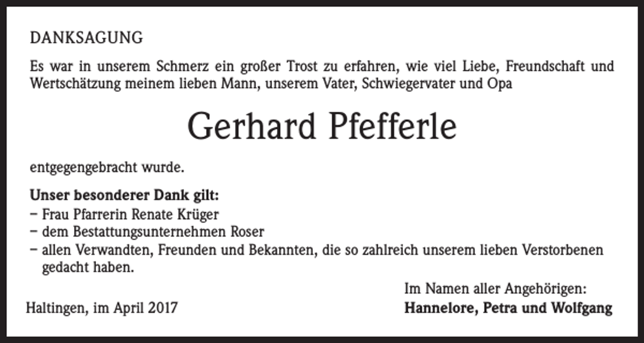 <p>DANKSAGUNG<br />Es war in unserem Schmerz ein großer Trost zu erfahren, wie viel Liebe, Freundschaft und<br />Wertschätzung meinem lieben Mann, unserem Vater, Schwiegervater und Opa</p><p>Gerhard Pfefferle<br />entgegengebracht wurde.<br />Unser besonderer Dank gilt:<br />– Frau Pfarrerin Renate Krüger<br />– dem Bestattungsunternehmen Roser<br />– allen Verwandten, Freunden und Bekannten, die so zahlreich unserem lieben Verstorbenen<br />gedacht haben.<br />Im Namen aller Angehörigen:<br />Hannelore, Petra und Wolfgang<br />Haltingen, im April 2017</p>