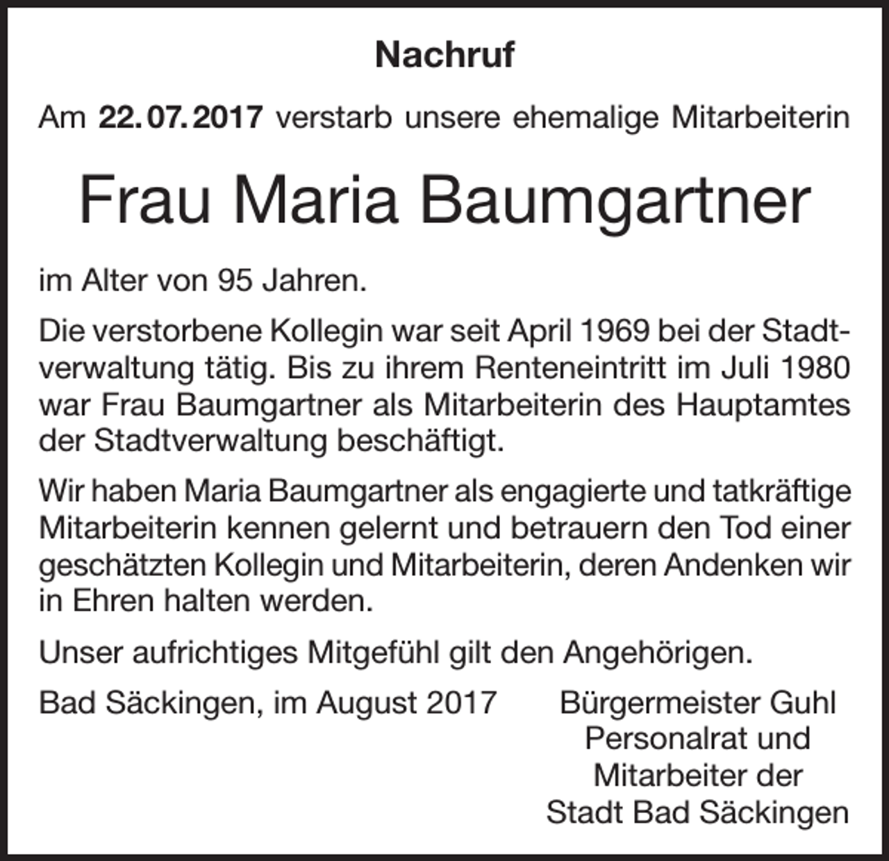 <p>Nachruf<br />Am 22. 07. 2017 verstarb unsere ehemalige Mitarbeiterin</p><p>Frau Maria Baumgartner<br />im Alter von 95 Jahren.<br />Die verstorbene Kollegin war seit April 1969 bei der Stadtverwaltung tätig. Bis zu ihrem Renteneintritt im Juli 1980<br />war Frau Baumgartner als Mitarbeiterin des Hauptamtes<br />der Stadtverwaltung beschäftigt.<br />Wir haben Maria Baumgartner als engagierte und tatkräftige<br />Mitarbeiterin kennen gelernt und betrauern den Tod einer<br />geschätzten Kollegin und Mitarbeiterin, deren Andenken wir<br />in Ehren halten werden.<br />Unser aufrichtiges Mitgefühl gilt den Angehörigen.<br />Bad Säckingen, im August 2017</p><p>Bürgermeister Guhl<br />Personalrat und<br />Mitarbeiter der<br />Stadt Bad Säckingen</p>