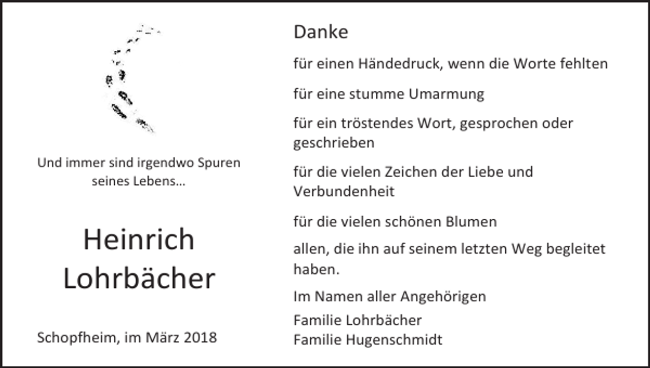 <p>Danke<br />für einen Händedruck, wenn die Worte fehlten<br />für eine stumme Umarmung<br />für ein tröstendes Wort, gesprochen oder<br />geschrieben<br />Und immer sind irgendwo Spuren<br />seines Lebens…</p><p>Heinrich<br />Lohrbächer<br />Schopfheim, im März 2018</p><p>für die vielen Zeichen der Liebe und<br />Verbundenheit<br />für die vielen schönen Blumen<br />allen, die ihn auf seinem letzten Weg begleitet<br />haben.<br />Im Namen aller Angehörigen<br />Familie Lohrbächer<br />Familie Hugenschmidt</p>