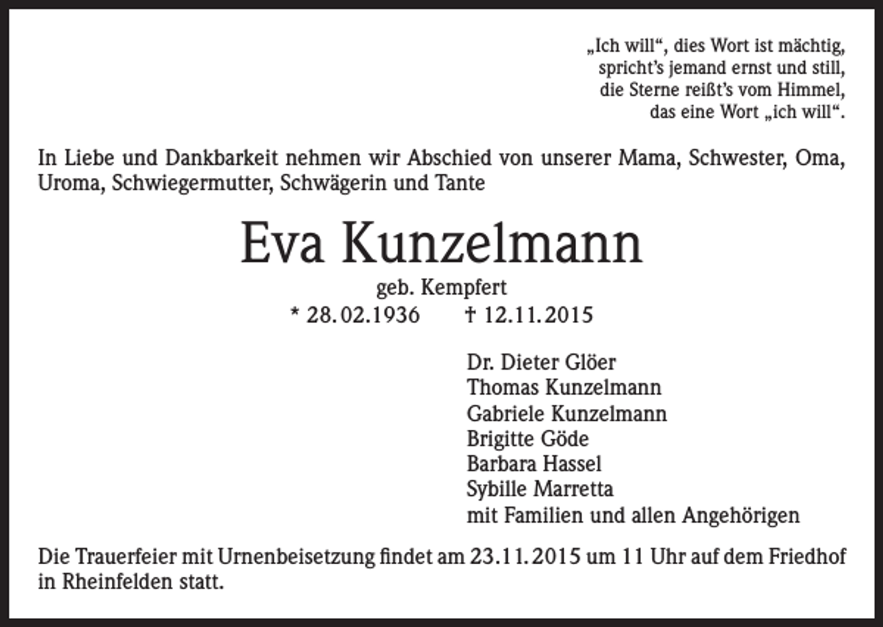 <p>„Ich will“, dies Wort ist mächtig,<br />spricht’s jemand ernst und still,<br />die Sterne reißt’s vom Himmel,<br />das eine Wort „ich will“.</p><p>In Liebe und Dankbarkeit nehmen wir Abschied von unserer Mama, Schwester, Oma,<br />Uroma, Schwiegermutter, Schwägerin und Tante</p><p>Eva Kunzelmann<br />geb. Kempfert<br />* 28. 02.1936 † 12.11. 2015</p><p>Dr. Dieter Glöer<br />Thomas Kunzelmann<br />Gabriele Kunzelmann<br />Brigitte Göde<br />Barbara Hassel<br />Sybille Marretta<br />mit Familien und allen Angehörigen<br />Die Trauerfeier mit Urnenbeisetzung findet am 23.11. 2015 um 11 Uhr auf dem Friedhof<br />in Rheinfelden statt.</p>