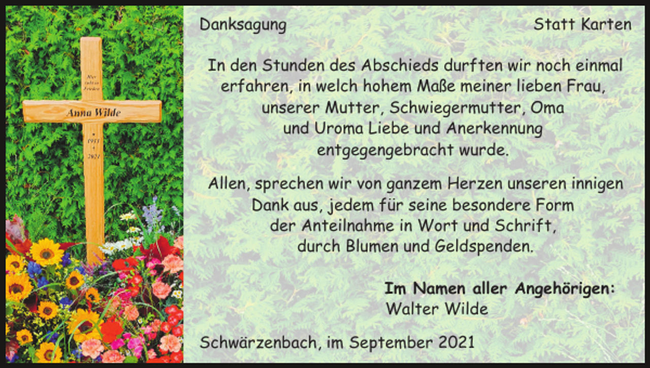 <p>Danksagung</p><p>Statt Karten</p><p>In den Stunden des Abschieds durften wir noch einmal<br />erfahren, in welch hohem Maße meiner lieben Frau,<br />unserer Mutter, Schwiegermutter, Oma<br />und Uroma Liebe und Anerkennung<br />entgegengebracht wurde.<br />Allen, sprechen wir von ganzem Herzen unseren innigen<br />Dank aus, jedem für seine besondere Form<br />der Anteilnahme in Wort und Schrift,<br />durch Blumen und Geldspenden.<br />Im Namen aller Angehörigen:<br />Walter Wilde<br />Schwärzenbach, im September 2021</p>