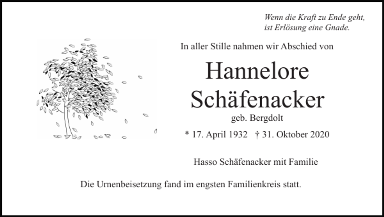 <p>Wenn die Kraft zu Ende geht,<br />ist Erlösung eine Gnade.</p><p>In aller Stille nahmen wir Abschied von</p><p>Hannelore<br />Schäfenacker<br />geb. Bergdolt</p><p>* 17. April 1932 † 31. Oktober 2020<br />Hasso Schäfenacker mit Familie<br />Die Urnenbeisetzung fand im engsten Familienkreis statt.</p>
